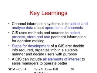 Key Learnings
• Channel information systems is to collect and
  analyse data about operations of channels
• CIS uses methods and sources to collect,
  process, store and use pertinent information
  for decision making
• Steps for development of a CIS are: decide
  info required, organize info in a suitable
  manner and decide users with purpose
• A CIS can include all elements of interest to
  sales managers to operate better
SDM – Ch 14    Tata McGraw Hill     28
 