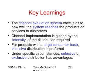Key Learnings
• The channel evaluation system checks as to
  how well the system reaches the products or
  services to customers
• Channel implementation is guided by the
  ‘intensity’ of the distribution required
• For products with a large consumer base,
  intensive distribution is preferred
• Under specific circumstances, selective or
  exclusive distribution has advantages.

SDM – Ch 14    Tata McGraw Hill    29
 