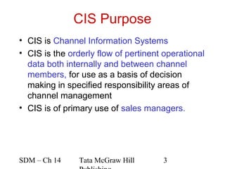 CIS Purpose
• CIS is Channel Information Systems
• CIS is the orderly flow of pertinent operational
  data both internally and between channel
  members, for use as a basis of decision
  making in specified responsibility areas of
  channel management
• CIS is of primary use of sales managers.




SDM – Ch 14     Tata McGraw Hill      3
 
