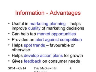 Information - Advantages
• Useful in marketing planning – helps
  improve quality of marketing decisions
• Can help tap market opportunities
• Provides an alert against competition
• Helps spot trends – favourable or
  otherwise
• Helps develop action plans for growth
• Gives feedback on consumer needs
SDM – Ch 14   Tata McGraw Hill   4
 