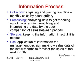 Information Process
• Collection: acquiring and placing raw data –
  monthly sales by each territory
• Processing: analyzing data to get meaning
  out of it – arranging, modifying and
  interpreting the data by the user –
  comparison of sales between periods
• Storage: keeping the information intact till it is
  needed
• Use: application of information for
  management decision making – sales data of
  the last 6 months to forecast the sales of the
  next month.
                                        Development….
SDM – Ch 14     Tata McGraw Hill        7
 