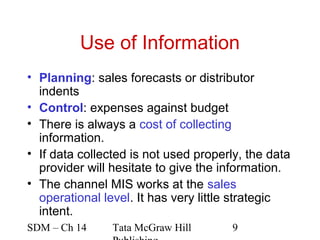 Use of Information
• Planning: sales forecasts or distributor
  indents
• Control: expenses against budget
• There is always a cost of collecting
  information.
• If data collected is not used properly, the data
  provider will hesitate to give the information.
• The channel MIS works at the sales
  operational level. It has very little strategic
  intent.
SDM – Ch 14     Tata McGraw Hill       9
 