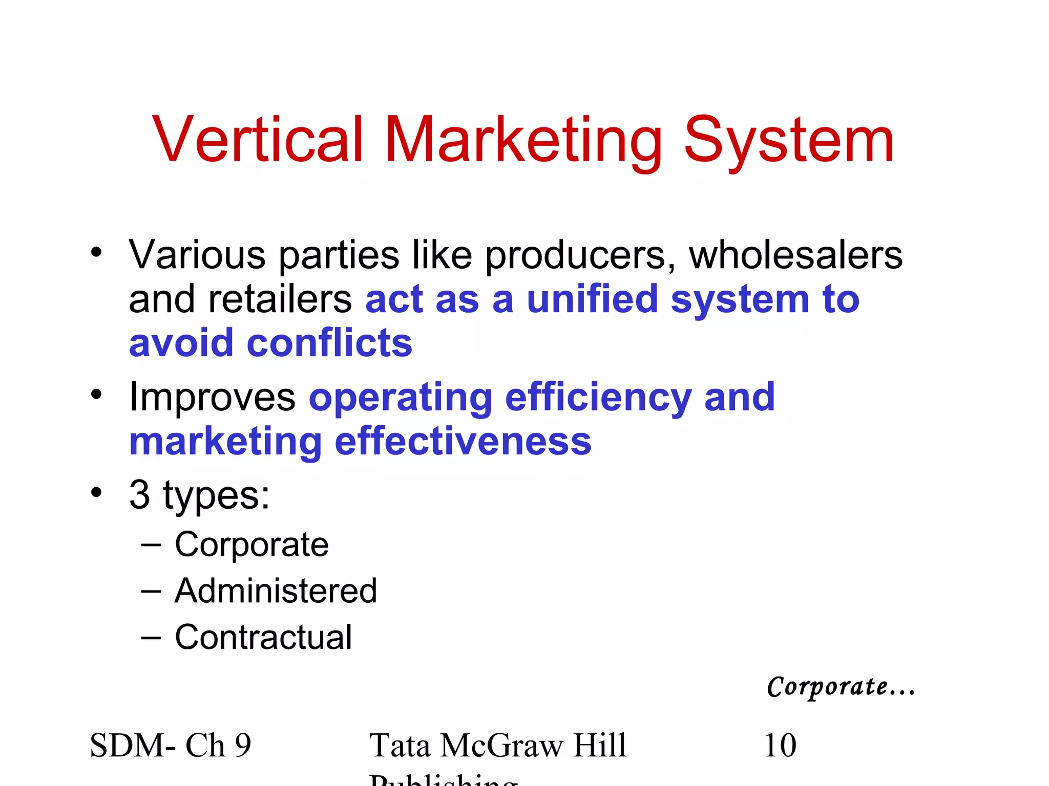 Vertical Marketing System
• Various parties like producers, wholesalers
  and retailers act as a unified system to
  avoid conflicts
• Improves operating efficiency and
  marketing effectiveness
• 3 types:
  – Corporate
  – Administered
  – Contractual
                                     Corporate…

SDM- Ch 9      Tata McGraw Hill      10
 