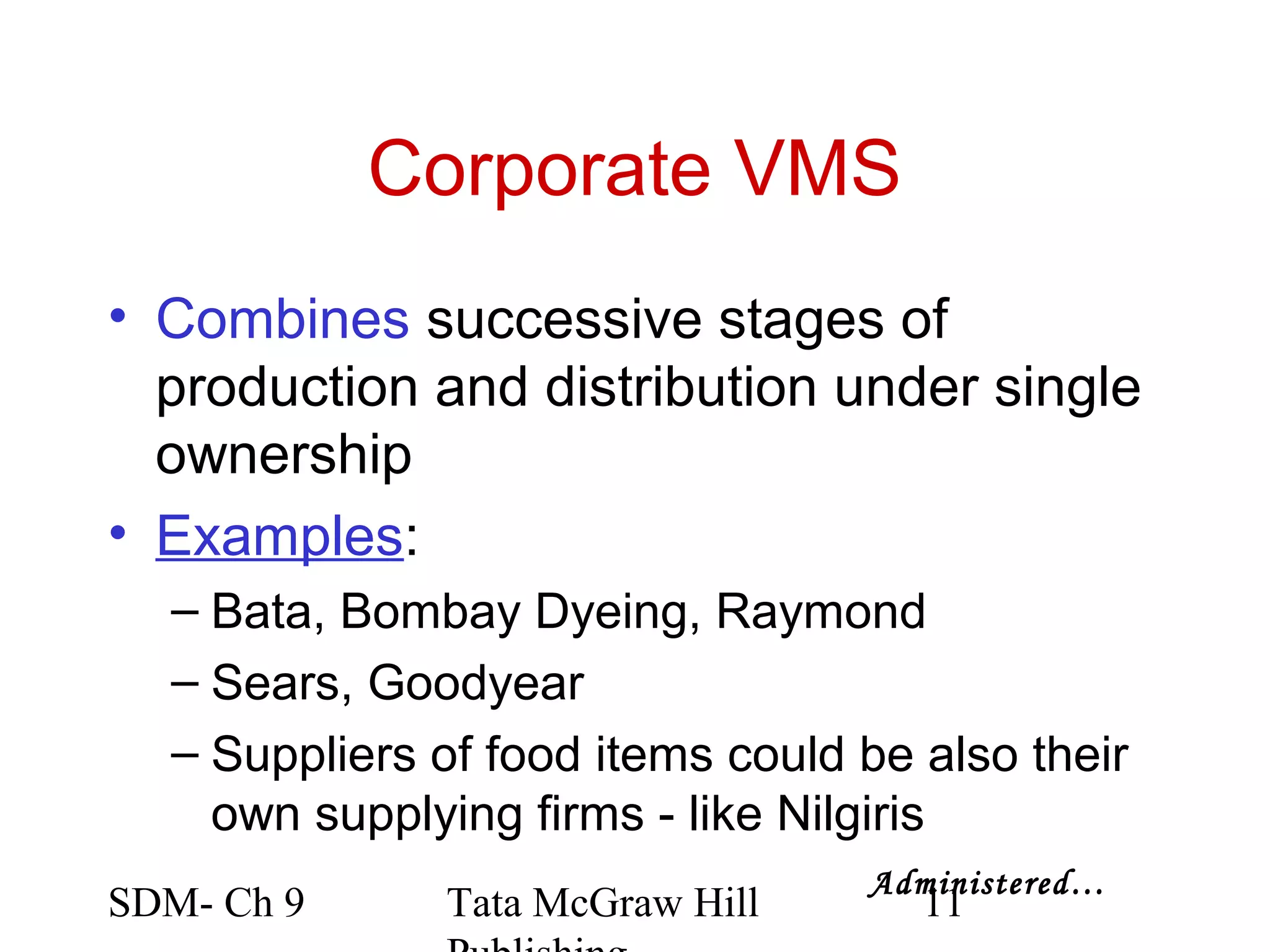 Corporate VMS
• Combines successive stages of
  production and distribution under single
  ownership
• Examples:
  – Bata, Bombay Dyeing, Raymond
  – Sears, Goodyear
  – Suppliers of food items could be also their
    own supplying firms - like Nilgiris
                                  Administered…
SDM- Ch 9     Tata McGraw Hill       11
 