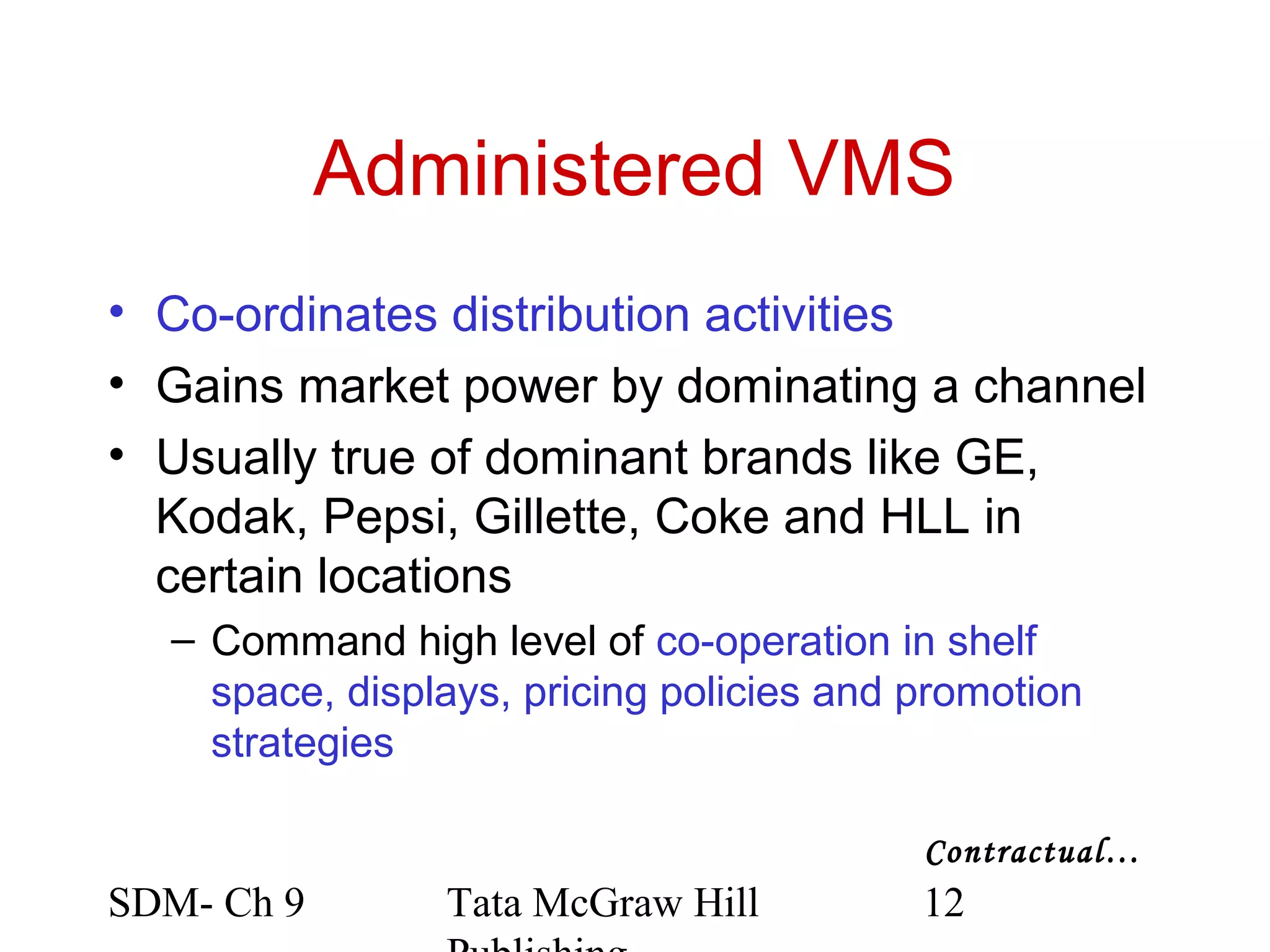 Administered VMS
• Co-ordinates distribution activities
• Gains market power by dominating a channel
• Usually true of dominant brands like GE,
  Kodak, Pepsi, Gillette, Coke and HLL in
  certain locations
  – Command high level of co-operation in shelf
    space, displays, pricing policies and promotion
    strategies

                                          Contractual…
SDM- Ch 9       Tata McGraw Hill          12
 