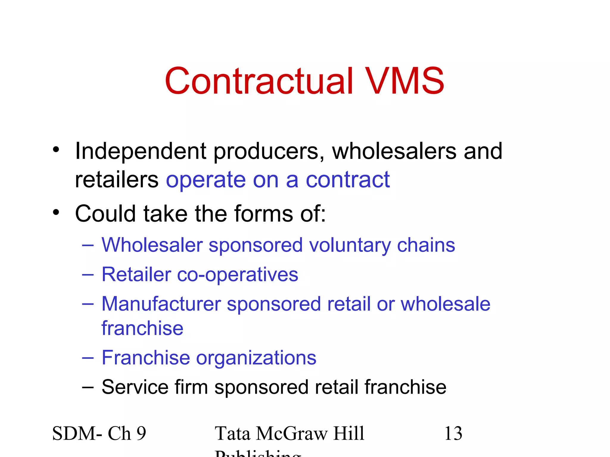 Contractual VMS
• Independent producers, wholesalers and
  retailers operate on a contract
• Could take the forms of:
  – Wholesaler sponsored voluntary chains
  – Retailer co-operatives
  – Manufacturer sponsored retail or wholesale
    franchise
  – Franchise organizations
  – Service firm sponsored retail franchise

SDM- Ch 9       Tata McGraw Hill        13
 