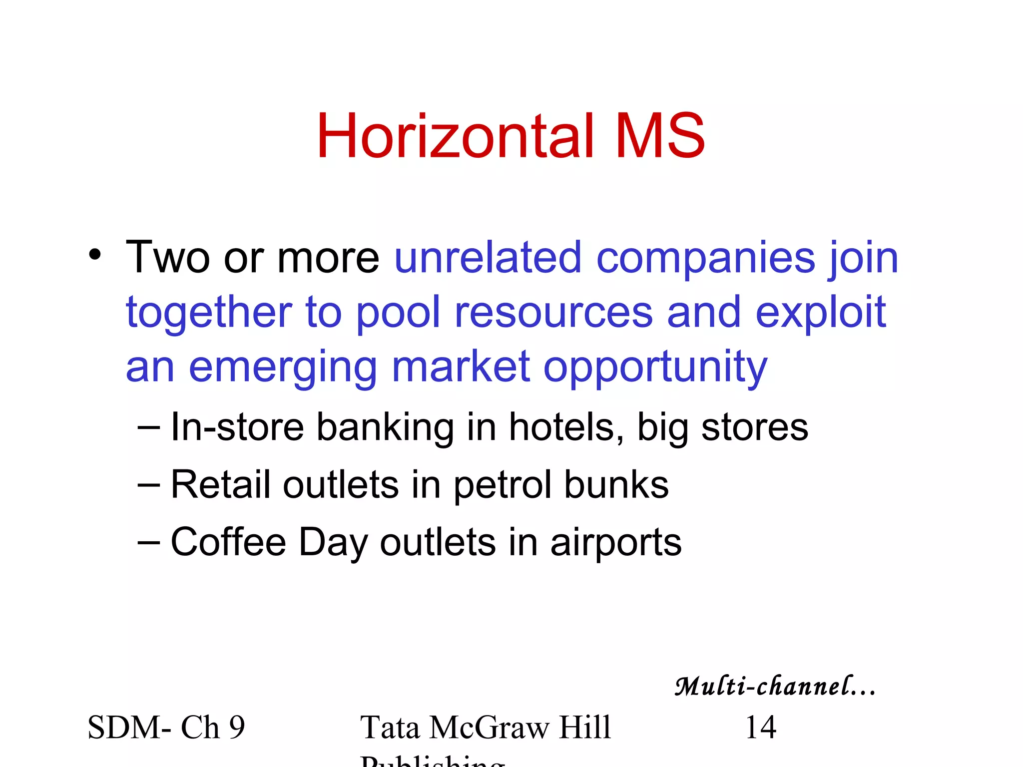 Horizontal MS
• Two or more unrelated companies join
  together to pool resources and exploit
  an emerging market opportunity
  – In-store banking in hotels, big stores
  – Retail outlets in petrol bunks
  – Coffee Day outlets in airports


                                  Multi-channel…
SDM- Ch 9      Tata McGraw Hill       14
 