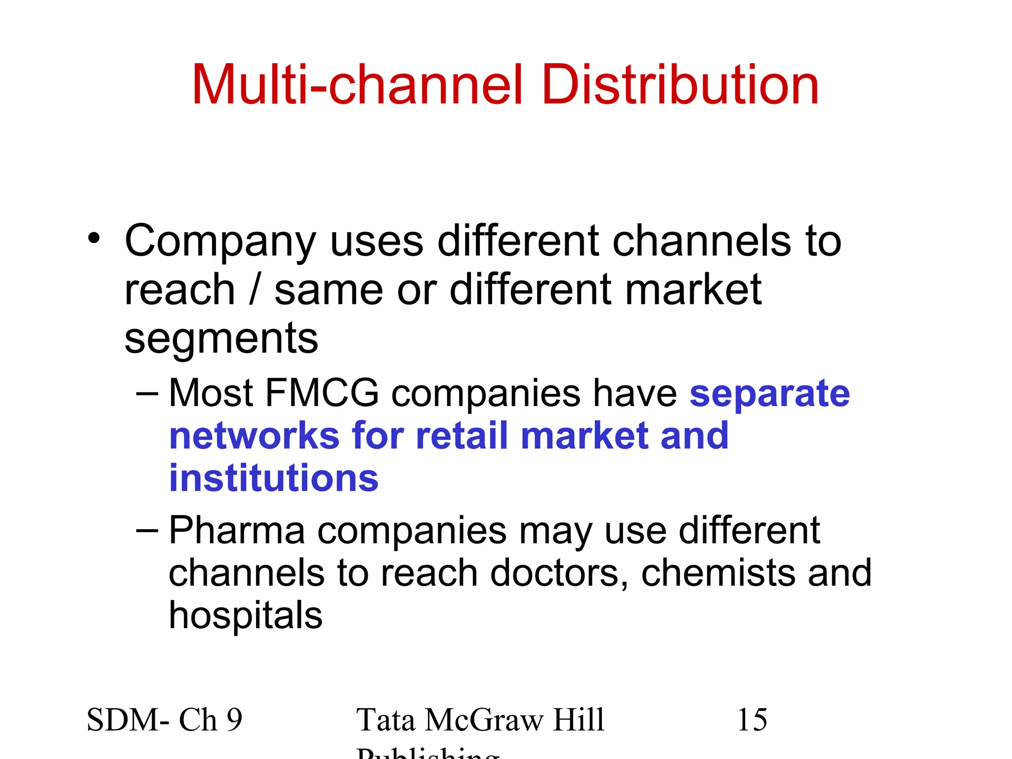 Multi-channel Distribution

• Company uses different channels to
  reach / same or different market
  segments
  – Most FMCG companies have separate
    networks for retail market and
    institutions
  – Pharma companies may use different
    channels to reach doctors, chemists and
    hospitals

SDM- Ch 9     Tata McGraw Hill     15
 