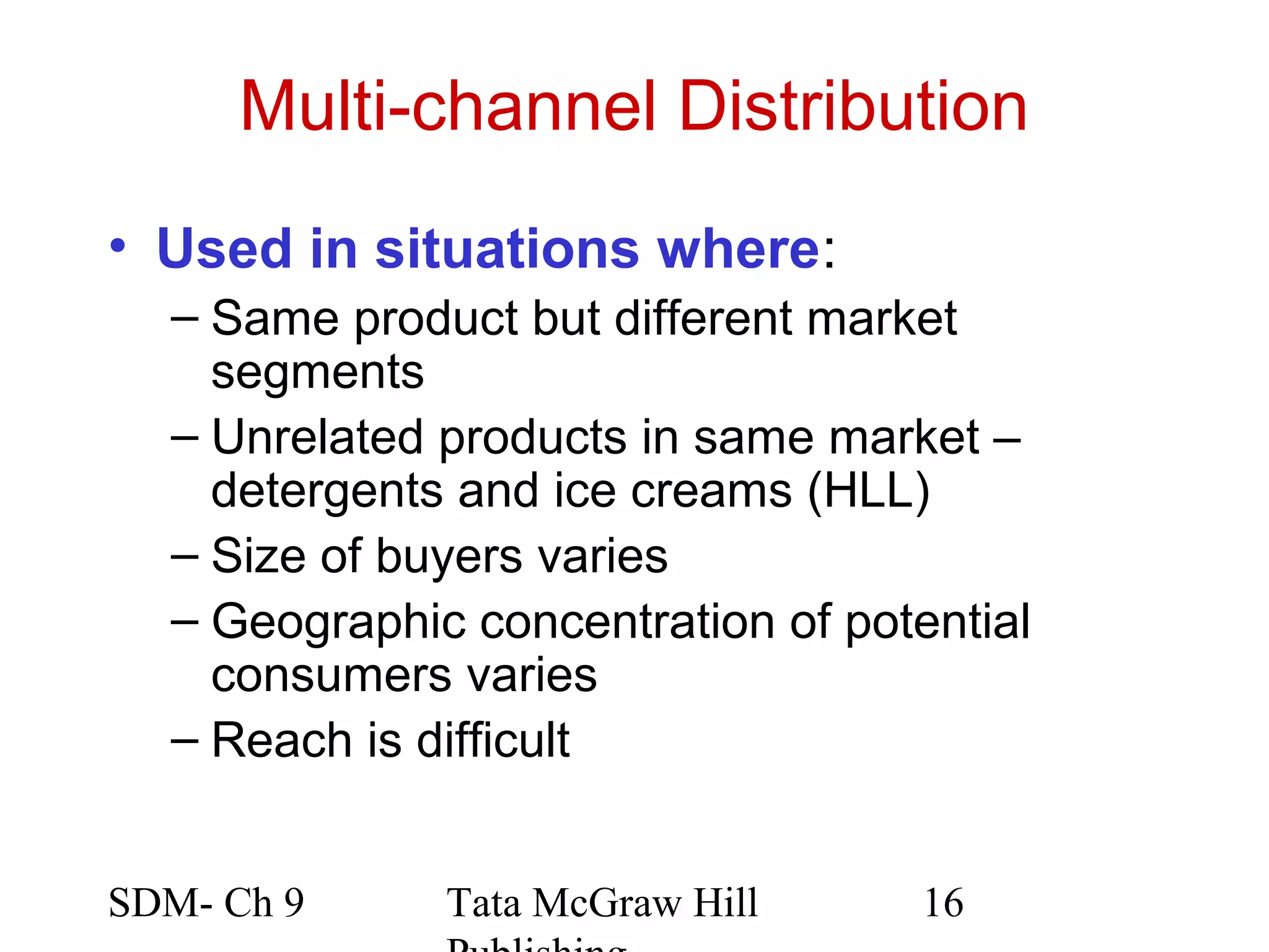 Multi-channel Distribution
• Used in situations where:
  – Same product but different market
    segments
  – Unrelated products in same market –
    detergents and ice creams (HLL)
  – Size of buyers varies
  – Geographic concentration of potential
    consumers varies
  – Reach is difficult


SDM- Ch 9     Tata McGraw Hill      16
 