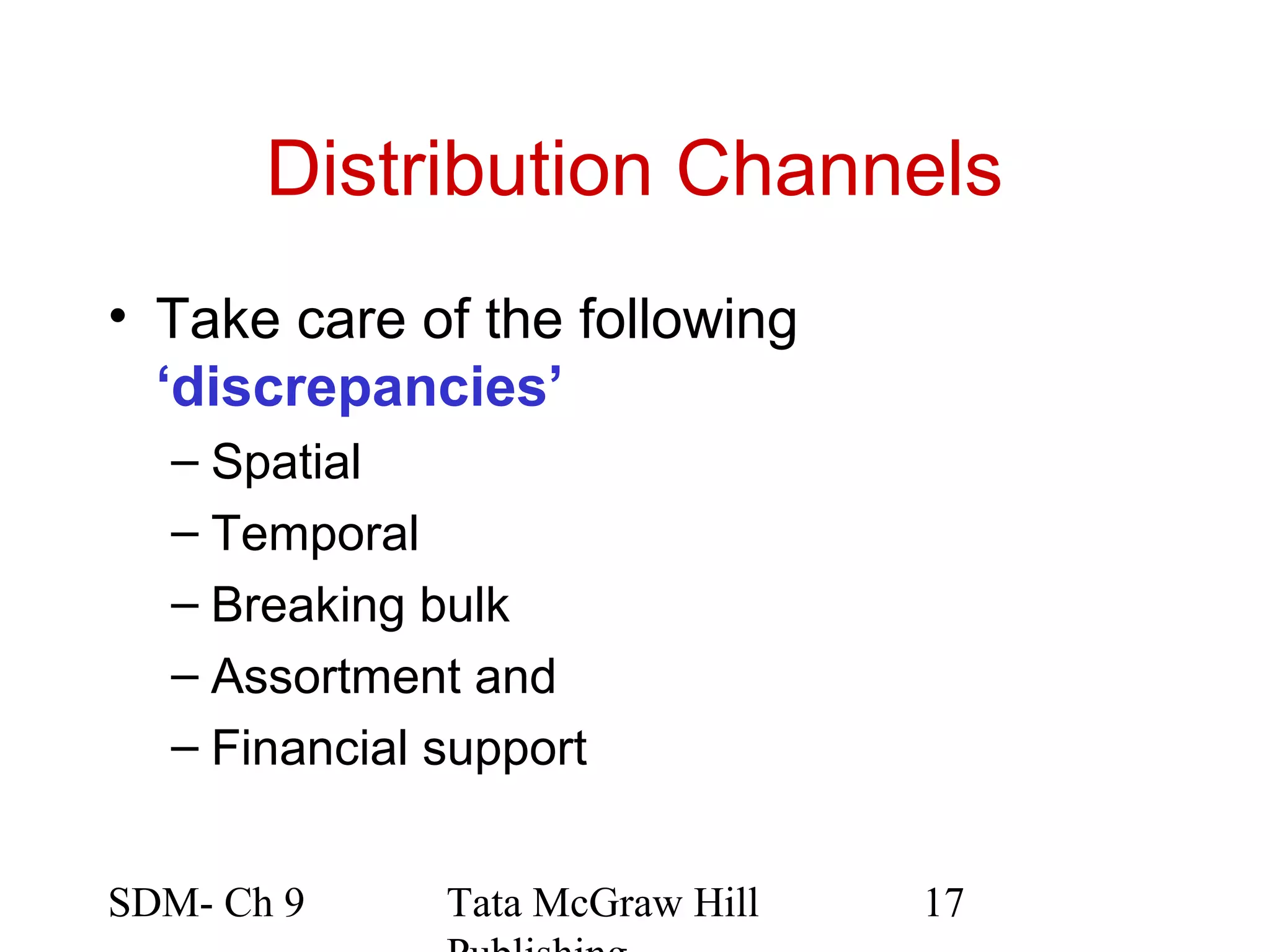 Distribution Channels
• Take care of the following
  ‘discrepancies’
  – Spatial
  – Temporal
  – Breaking bulk
  – Assortment and
  – Financial support


SDM- Ch 9     Tata McGraw Hill   17
 