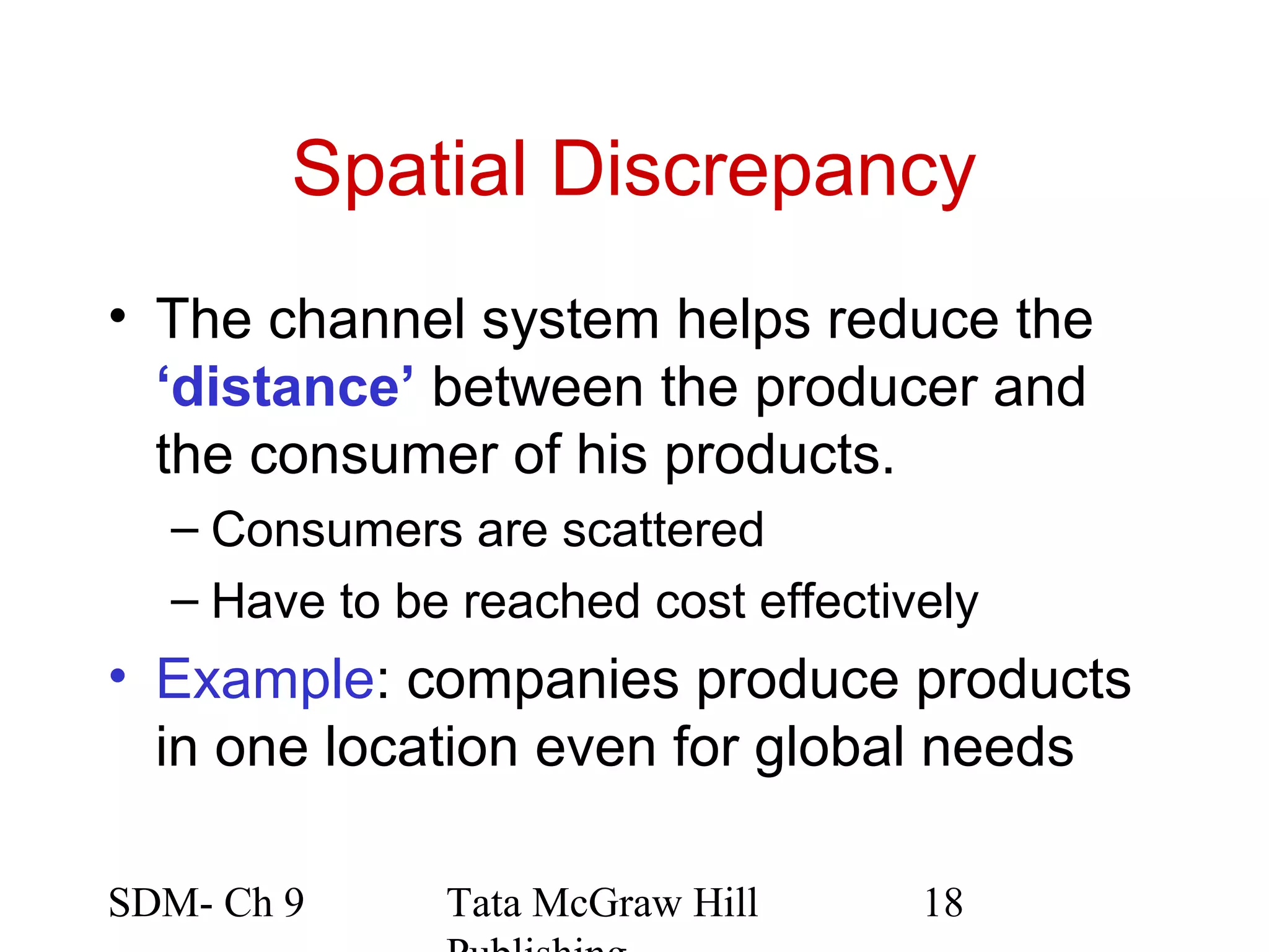 Spatial Discrepancy
• The channel system helps reduce the
  ‘distance’ between the producer and
  the consumer of his products.
  – Consumers are scattered
  – Have to be reached cost effectively
• Example: companies produce products
  in one location even for global needs

SDM- Ch 9     Tata McGraw Hill      18
 