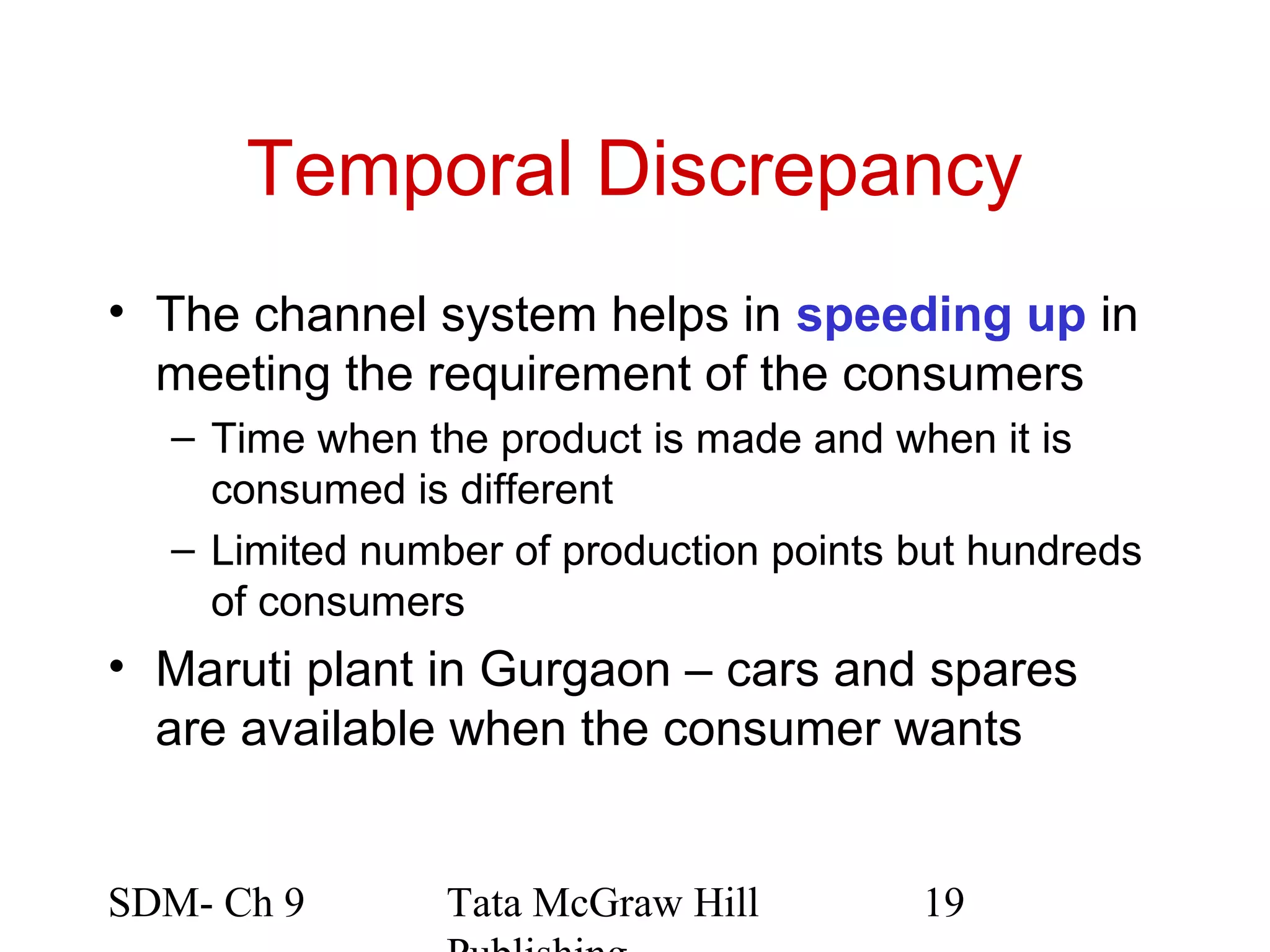 Temporal Discrepancy
• The channel system helps in speeding up in
  meeting the requirement of the consumers
  – Time when the product is made and when it is
    consumed is different
  – Limited number of production points but hundreds
    of consumers
• Maruti plant in Gurgaon – cars and spares
  are available when the consumer wants


SDM- Ch 9       Tata McGraw Hill        19
 
