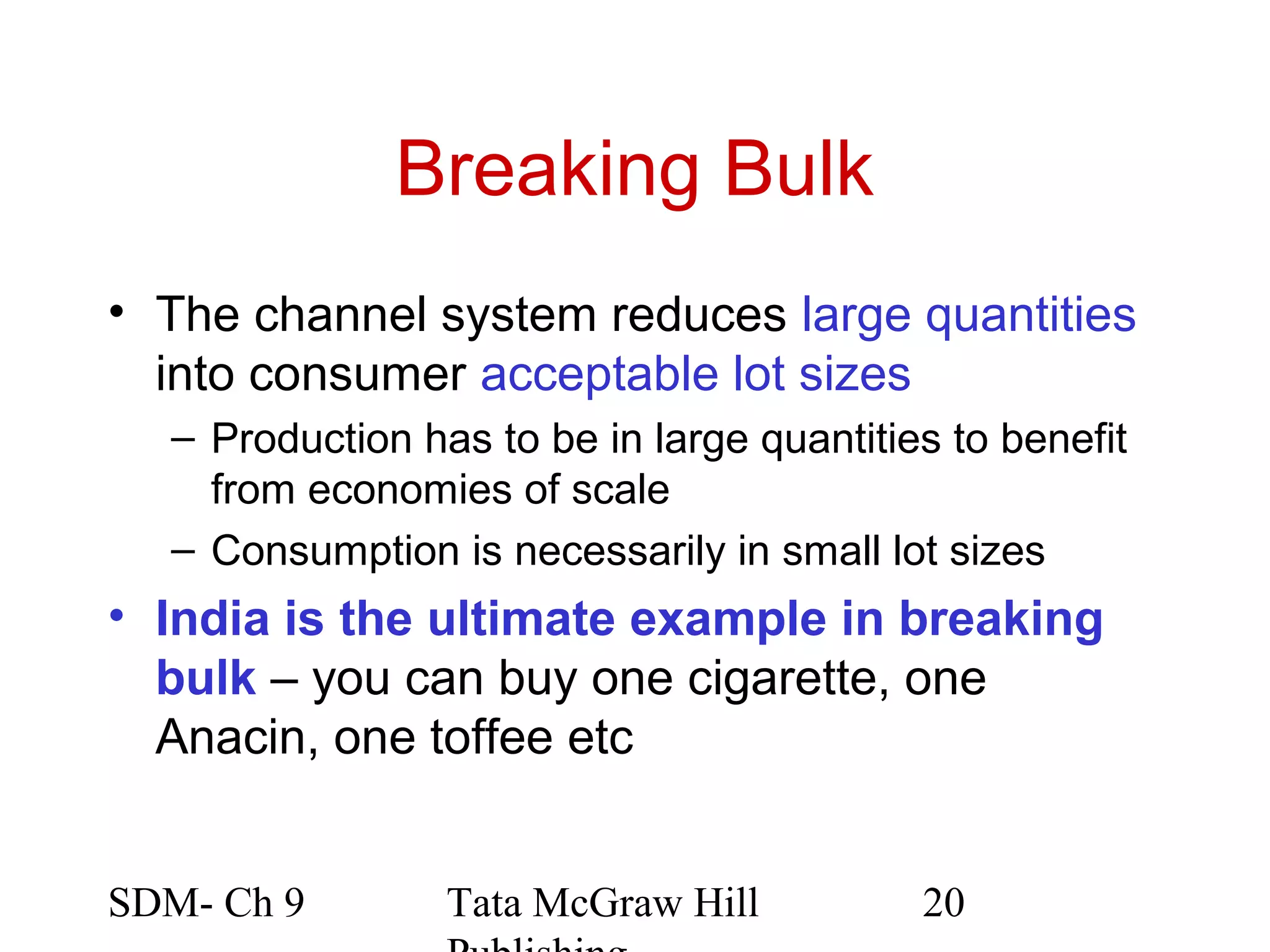 Breaking Bulk
• The channel system reduces large quantities
  into consumer acceptable lot sizes
  – Production has to be in large quantities to benefit
    from economies of scale
  – Consumption is necessarily in small lot sizes
• India is the ultimate example in breaking
  bulk – you can buy one cigarette, one
  Anacin, one toffee etc


SDM- Ch 9        Tata McGraw Hill          20
 