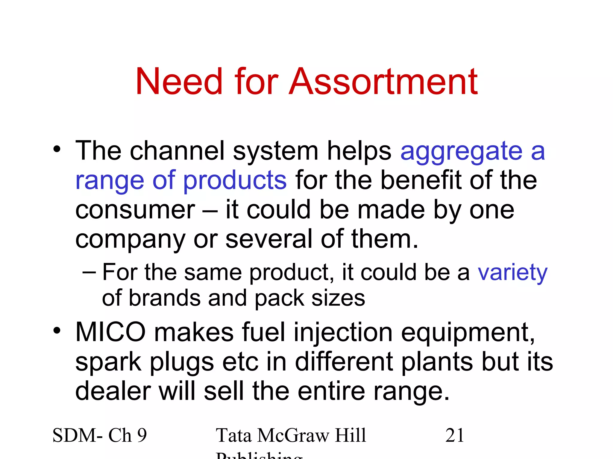 Need for Assortment
• The channel system helps aggregate a
  range of products for the benefit of the
  consumer – it could be made by one
  company or several of them.
  – For the same product, it could be a variety
    of brands and pack sizes
• MICO makes fuel injection equipment,
  spark plugs etc in different plants but its
  dealer will sell the entire range.
SDM- Ch 9     Tata McGraw Hill       21
 