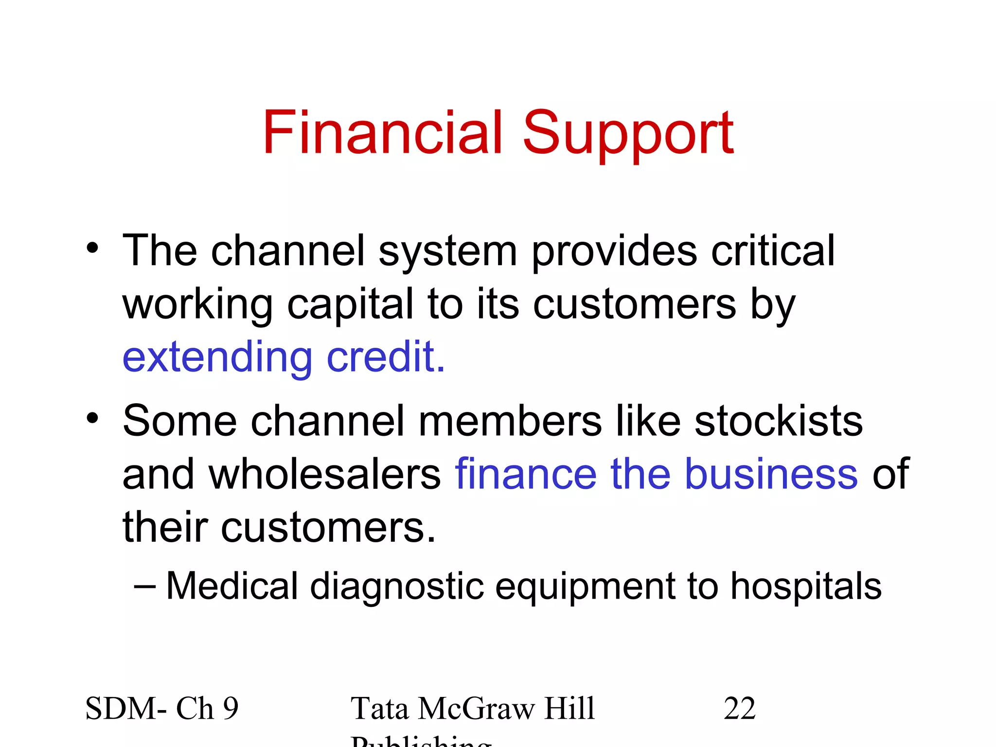 Financial Support
• The channel system provides critical
  working capital to its customers by
  extending credit.
• Some channel members like stockists
  and wholesalers finance the business of
  their customers.
  – Medical diagnostic equipment to hospitals


SDM- Ch 9      Tata McGraw Hill    22
 