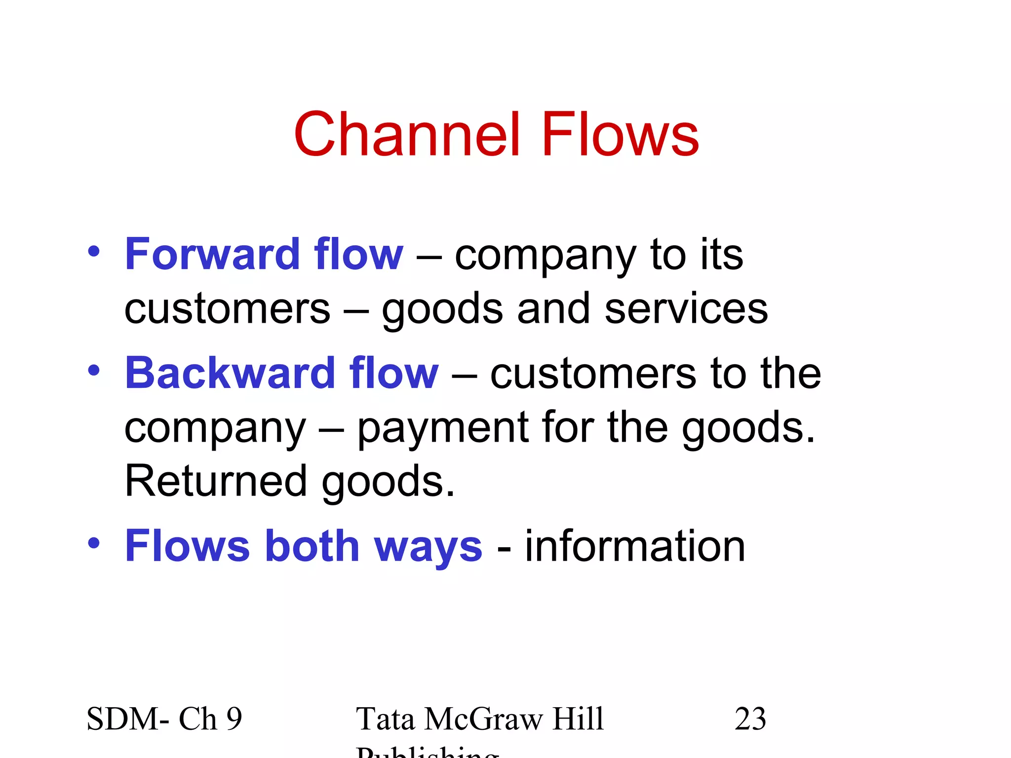 Channel Flows
• Forward flow – company to its
  customers – goods and services
• Backward flow – customers to the
  company – payment for the goods.
  Returned goods.
• Flows both ways - information


SDM- Ch 9     Tata McGraw Hill   23
 