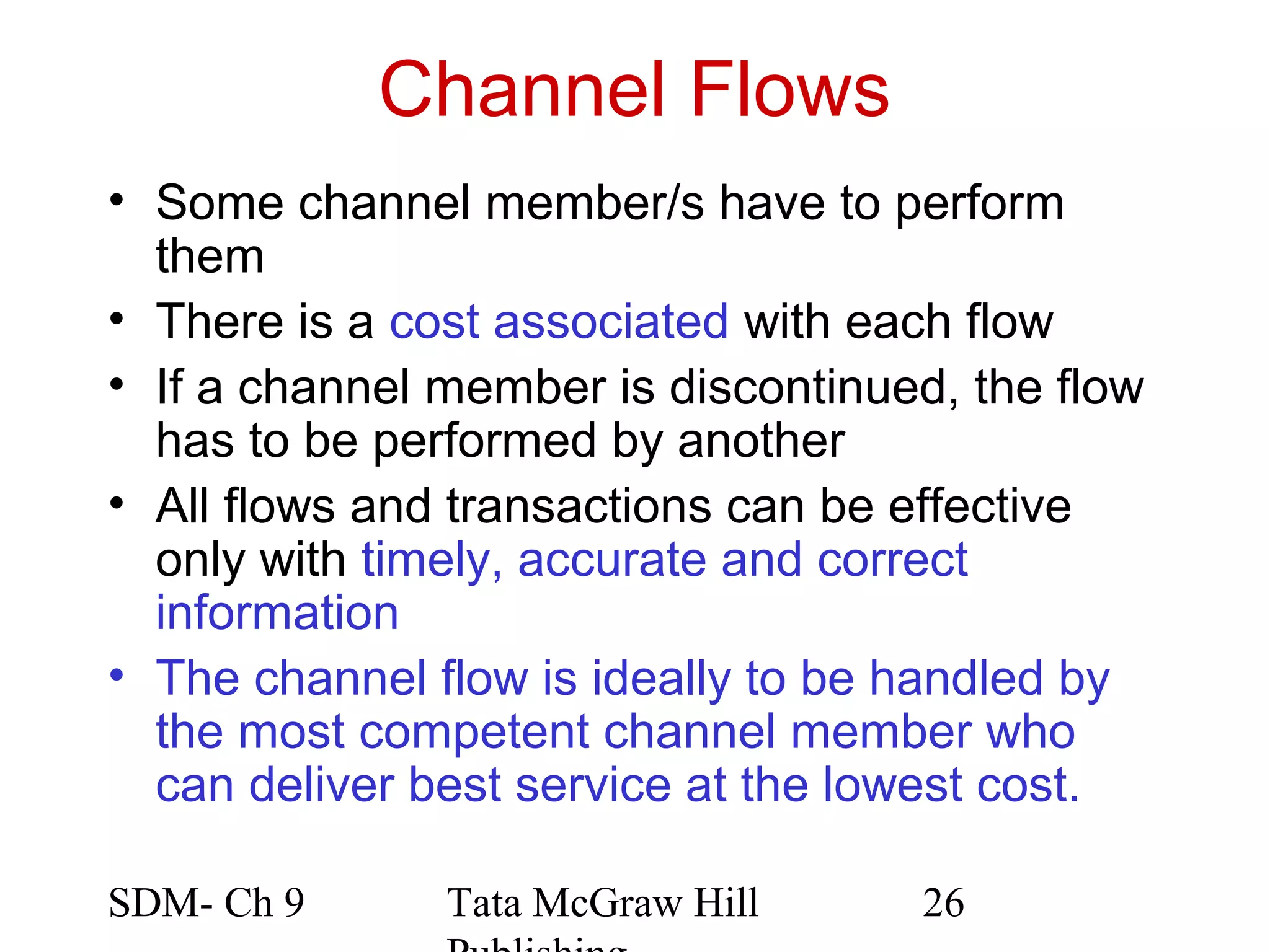 Channel Flows
• Some channel member/s have to perform
  them
• There is a cost associated with each flow
• If a channel member is discontinued, the flow
  has to be performed by another
• All flows and transactions can be effective
  only with timely, accurate and correct
  information
• The channel flow is ideally to be handled by
  the most competent channel member who
  can deliver best service at the lowest cost.

SDM- Ch 9      Tata McGraw Hill     26
 