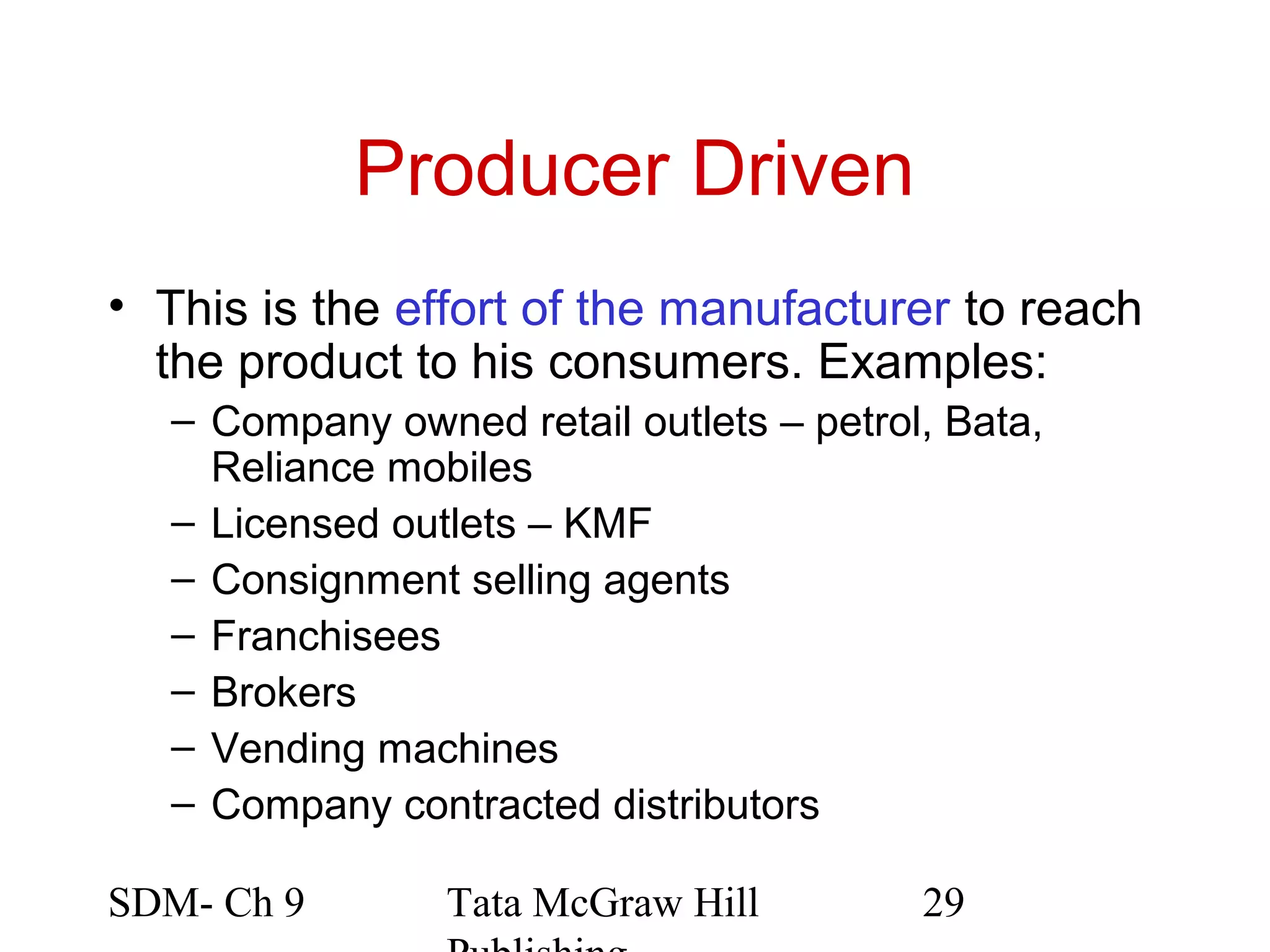 Producer Driven
• This is the effort of the manufacturer to reach
  the product to his consumers. Examples:
   – Company owned retail outlets – petrol, Bata,
     Reliance mobiles
   – Licensed outlets – KMF
   – Consignment selling agents
   – Franchisees
   – Brokers
   – Vending machines
   – Company contracted distributors

SDM- Ch 9        Tata McGraw Hill         29
 