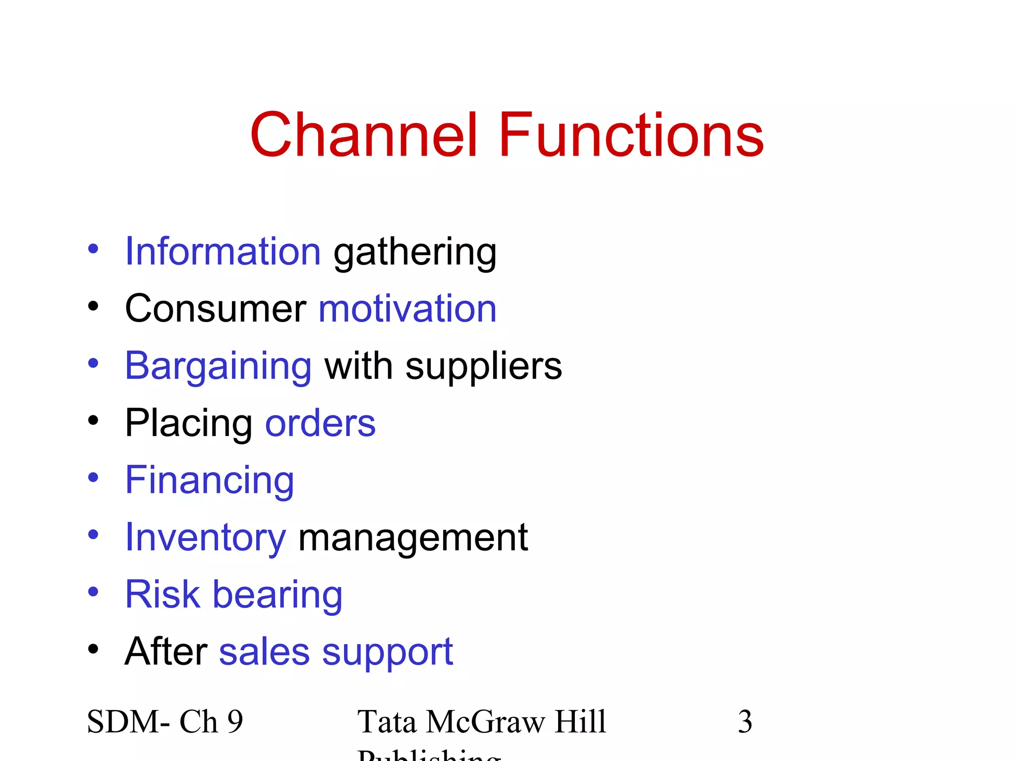 Channel Functions
•   Information gathering
•   Consumer motivation
•   Bargaining with suppliers
•   Placing orders
•   Financing
•   Inventory management
•   Risk bearing
•   After sales support
SDM- Ch 9        Tata McGraw Hill   3
 