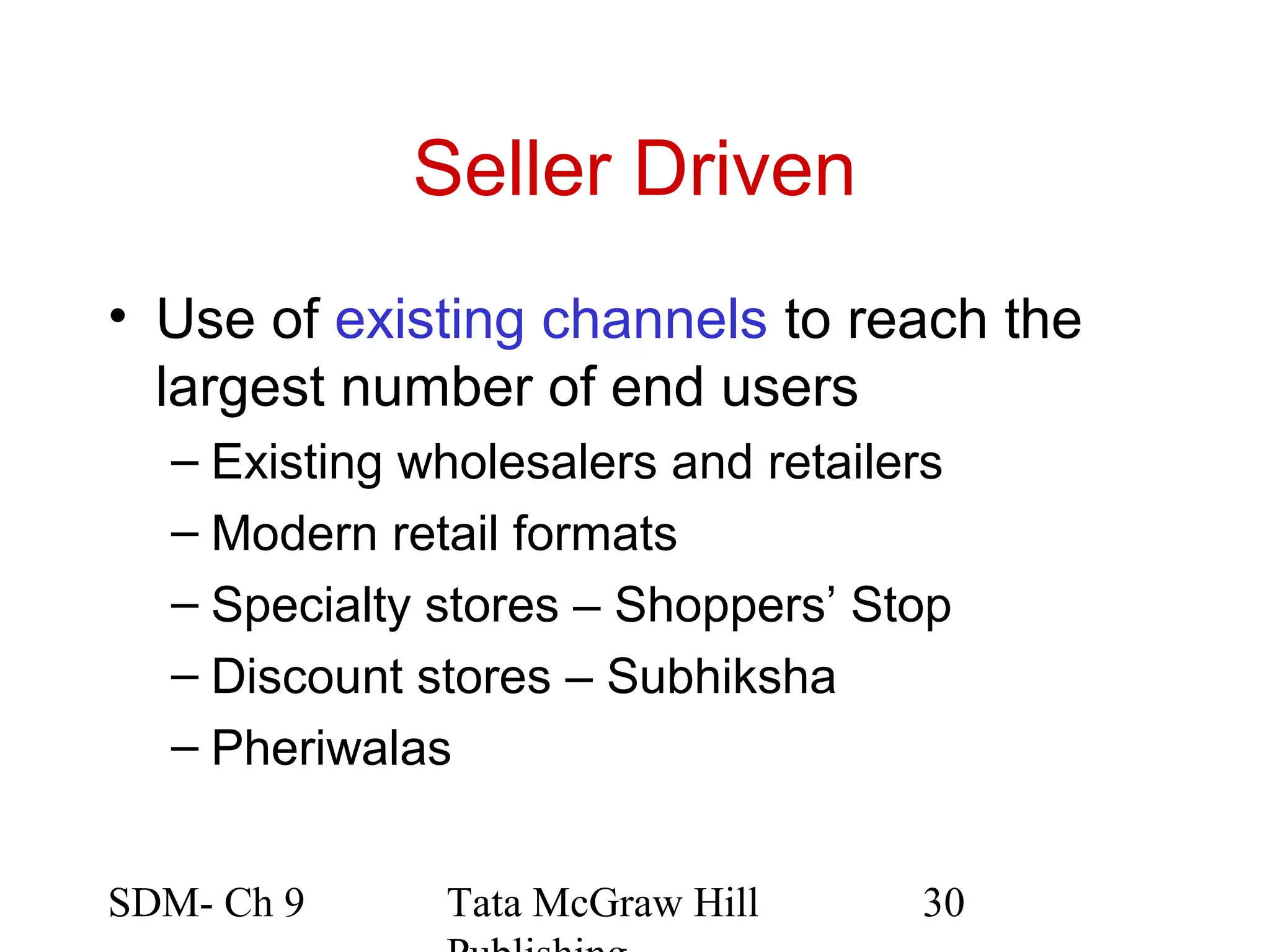 Seller Driven
• Use of existing channels to reach the
  largest number of end users
  – Existing wholesalers and retailers
  – Modern retail formats
  – Specialty stores – Shoppers’ Stop
  – Discount stores – Subhiksha
  – Pheriwalas


SDM- Ch 9     Tata McGraw Hill      30
 