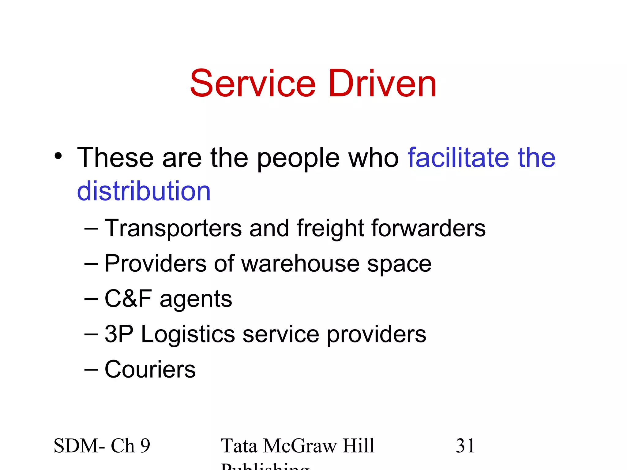 Service Driven
• These are the people who facilitate the
  distribution
  – Transporters and freight forwarders
  – Providers of warehouse space
  – C&F agents
  – 3P Logistics service providers
  – Couriers


SDM- Ch 9     Tata McGraw Hill      31
 