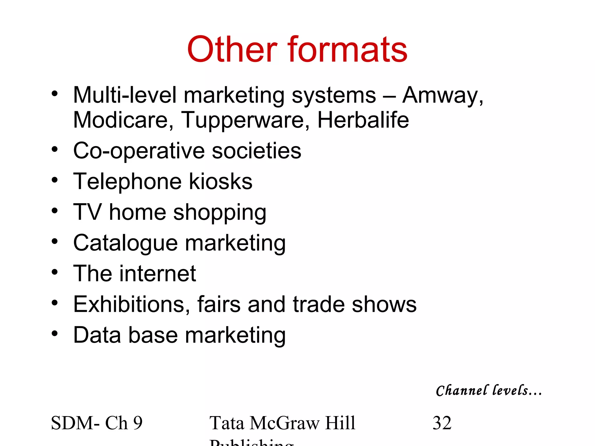 Other formats
• Multi-level marketing systems – Amway,
  Modicare, Tupperware, Herbalife
• Co-operative societies
• Telephone kiosks
• TV home shopping
• Catalogue marketing
• The internet
• Exhibitions, fairs and trade shows
• Data base marketing

                                   Channel levels…

SDM- Ch 9     Tata McGraw Hill     32
 