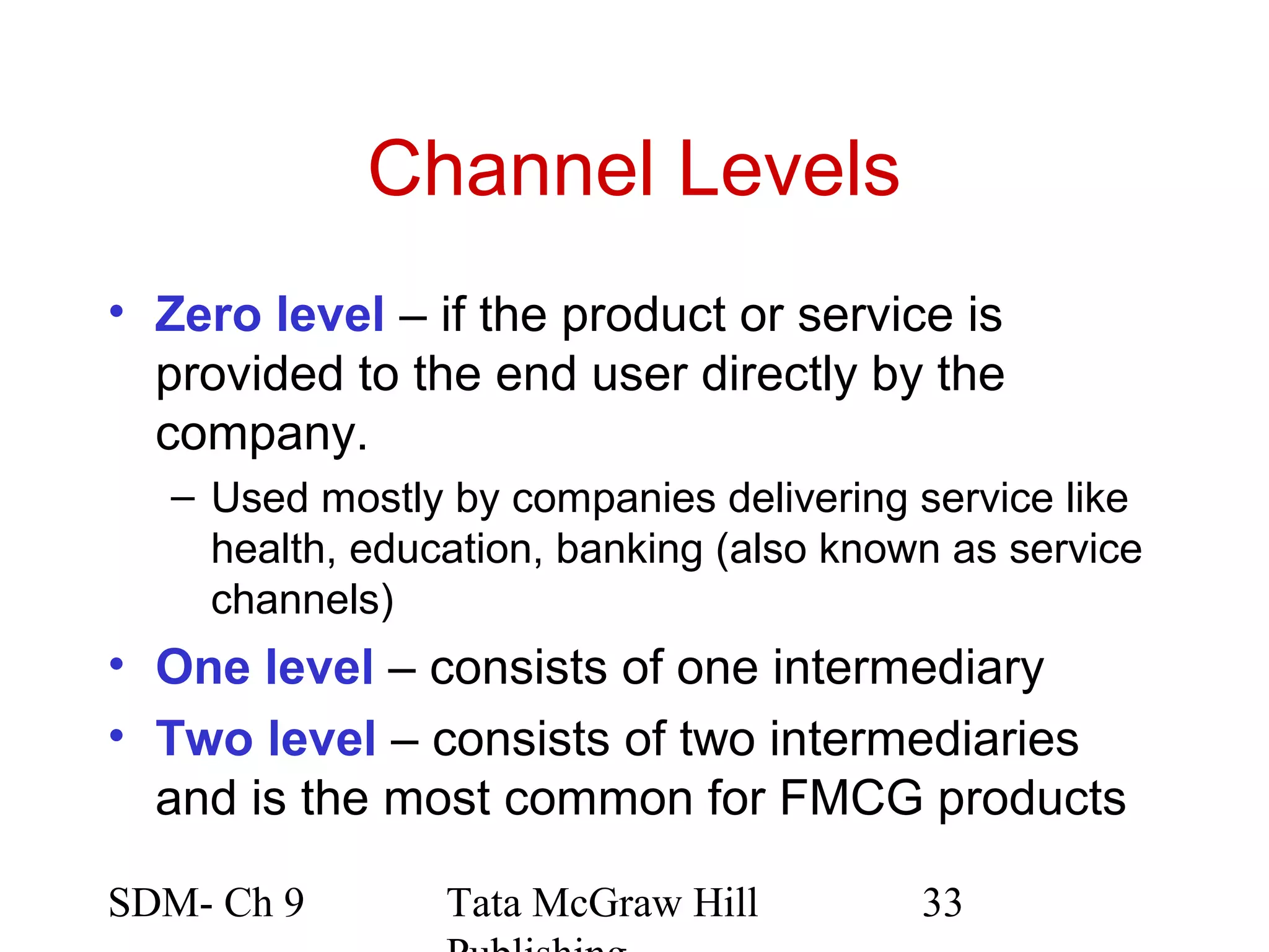 Channel Levels
• Zero level – if the product or service is
  provided to the end user directly by the
  company.
   – Used mostly by companies delivering service like
     health, education, banking (also known as service
     channels)
• One level – consists of one intermediary
• Two level – consists of two intermediaries
  and is the most common for FMCG products

SDM- Ch 9        Tata McGraw Hill         33
 