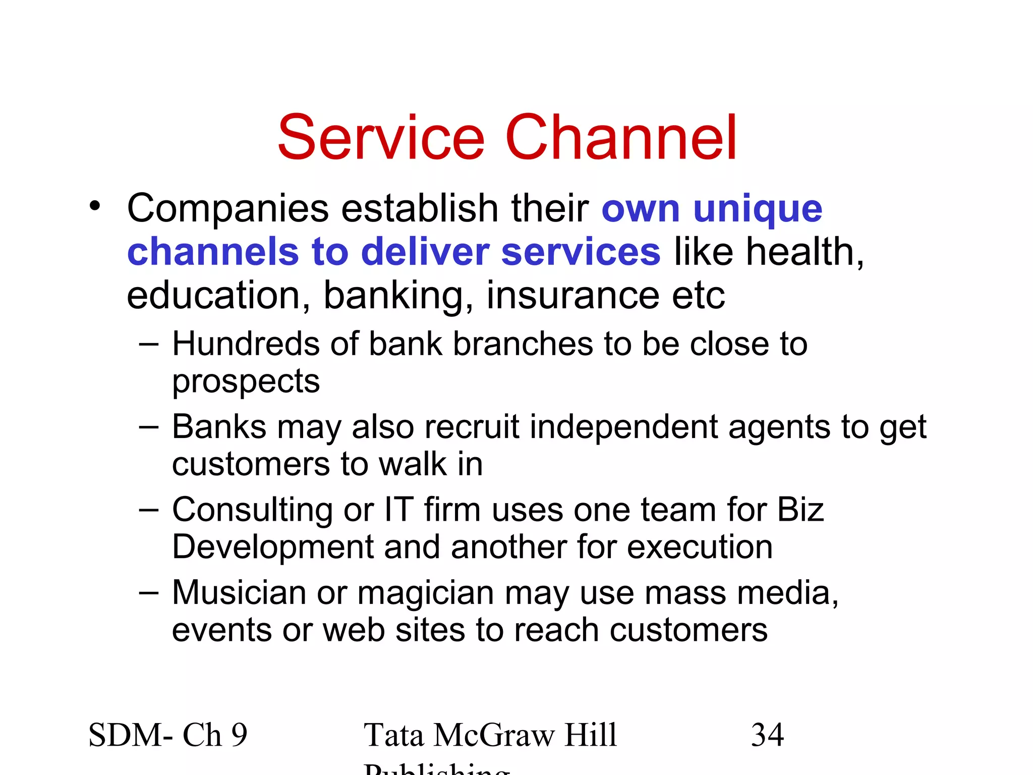 Service Channel
• Companies establish their own unique
  channels to deliver services like health,
  education, banking, insurance etc
  – Hundreds of bank branches to be close to
    prospects
  – Banks may also recruit independent agents to get
    customers to walk in
  – Consulting or IT firm uses one team for Biz
    Development and another for execution
  – Musician or magician may use mass media,
    events or web sites to reach customers


SDM- Ch 9       Tata McGraw Hill        34
 