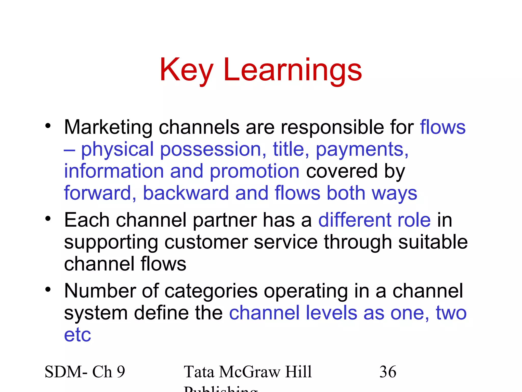 Key Learnings
• Marketing channels are responsible for flows
  – physical possession, title, payments,
  information and promotion covered by
  forward, backward and flows both ways
• Each channel partner has a different role in
  supporting customer service through suitable
  channel flows
• Number of categories operating in a channel
  system define the channel levels as one, two
  etc
SDM- Ch 9      Tata McGraw Hill     36
 