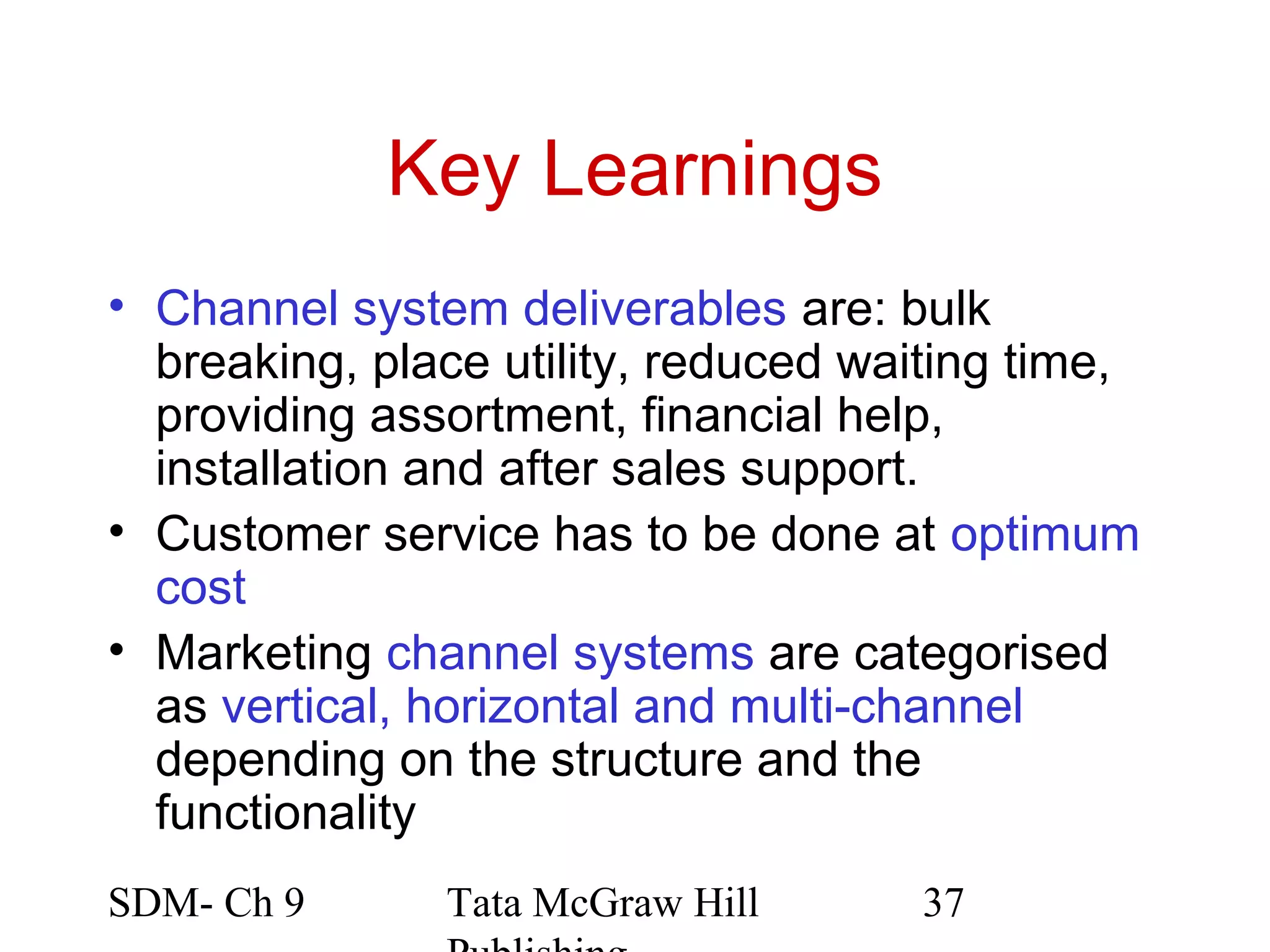 Key Learnings
• Channel system deliverables are: bulk
  breaking, place utility, reduced waiting time,
  providing assortment, financial help,
  installation and after sales support.
• Customer service has to be done at optimum
  cost
• Marketing channel systems are categorised
  as vertical, horizontal and multi-channel
  depending on the structure and the
  functionality
SDM- Ch 9      Tata McGraw Hill      37
 