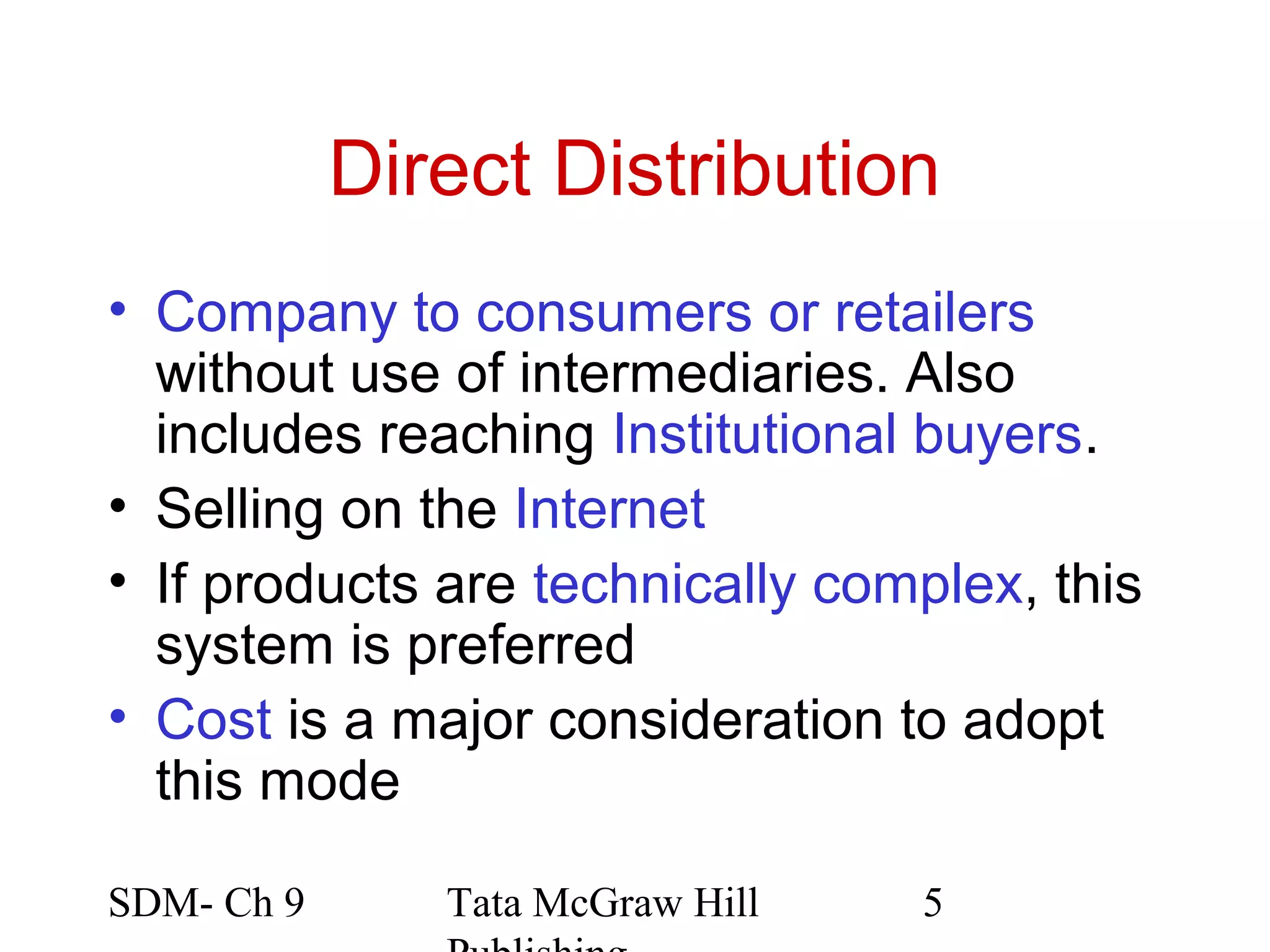 Direct Distribution
• Company to consumers or retailers
  without use of intermediaries. Also
  includes reaching Institutional buyers.
• Selling on the Internet
• If products are technically complex, this
  system is preferred
• Cost is a major consideration to adopt
  this mode

SDM- Ch 9      Tata McGraw Hill   5
 