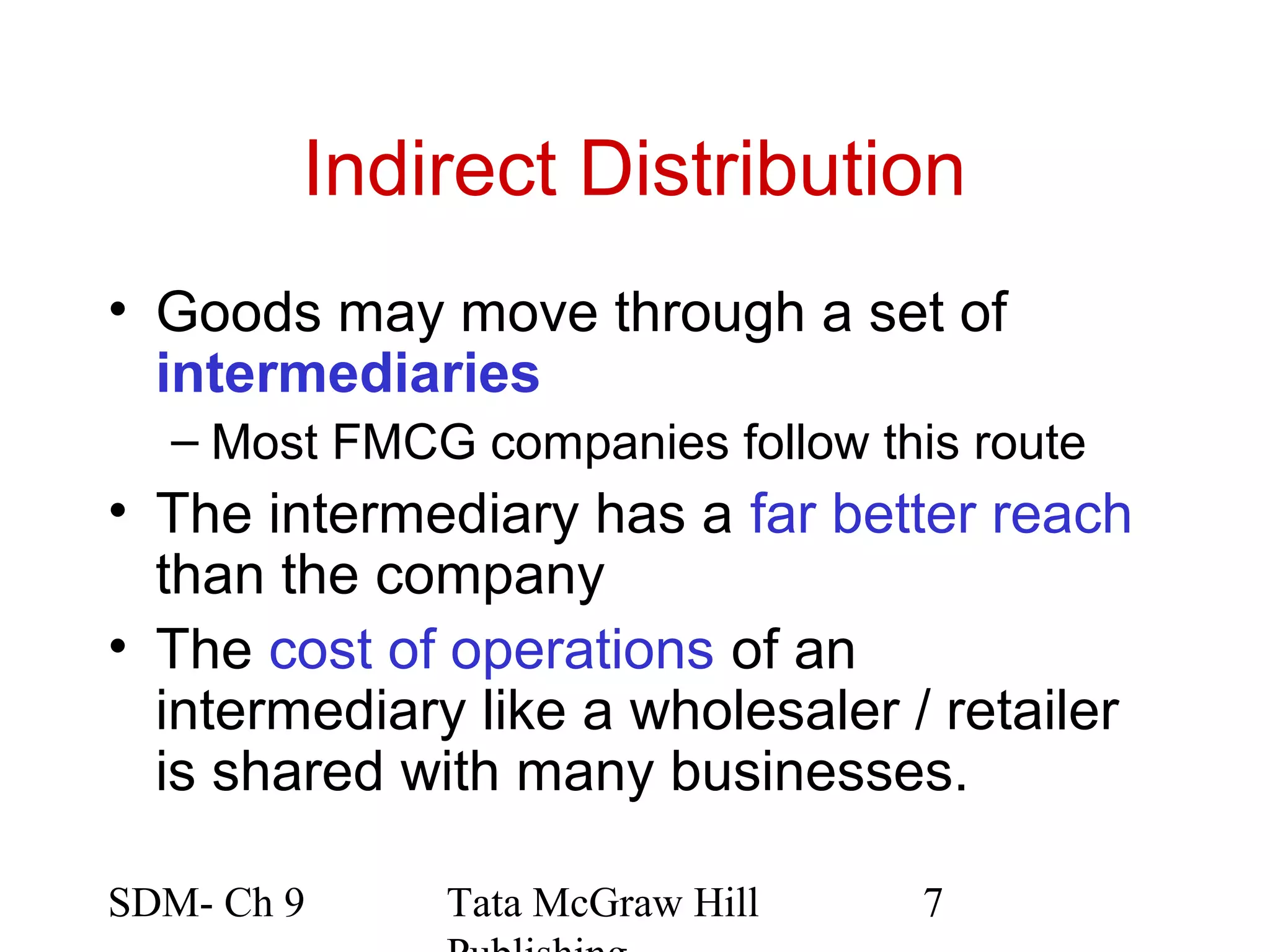 Indirect Distribution
• Goods may move through a set of
  intermediaries
  – Most FMCG companies follow this route
• The intermediary has a far better reach
  than the company
• The cost of operations of an
  intermediary like a wholesaler / retailer
  is shared with many businesses.

SDM- Ch 9     Tata McGraw Hill    7
 