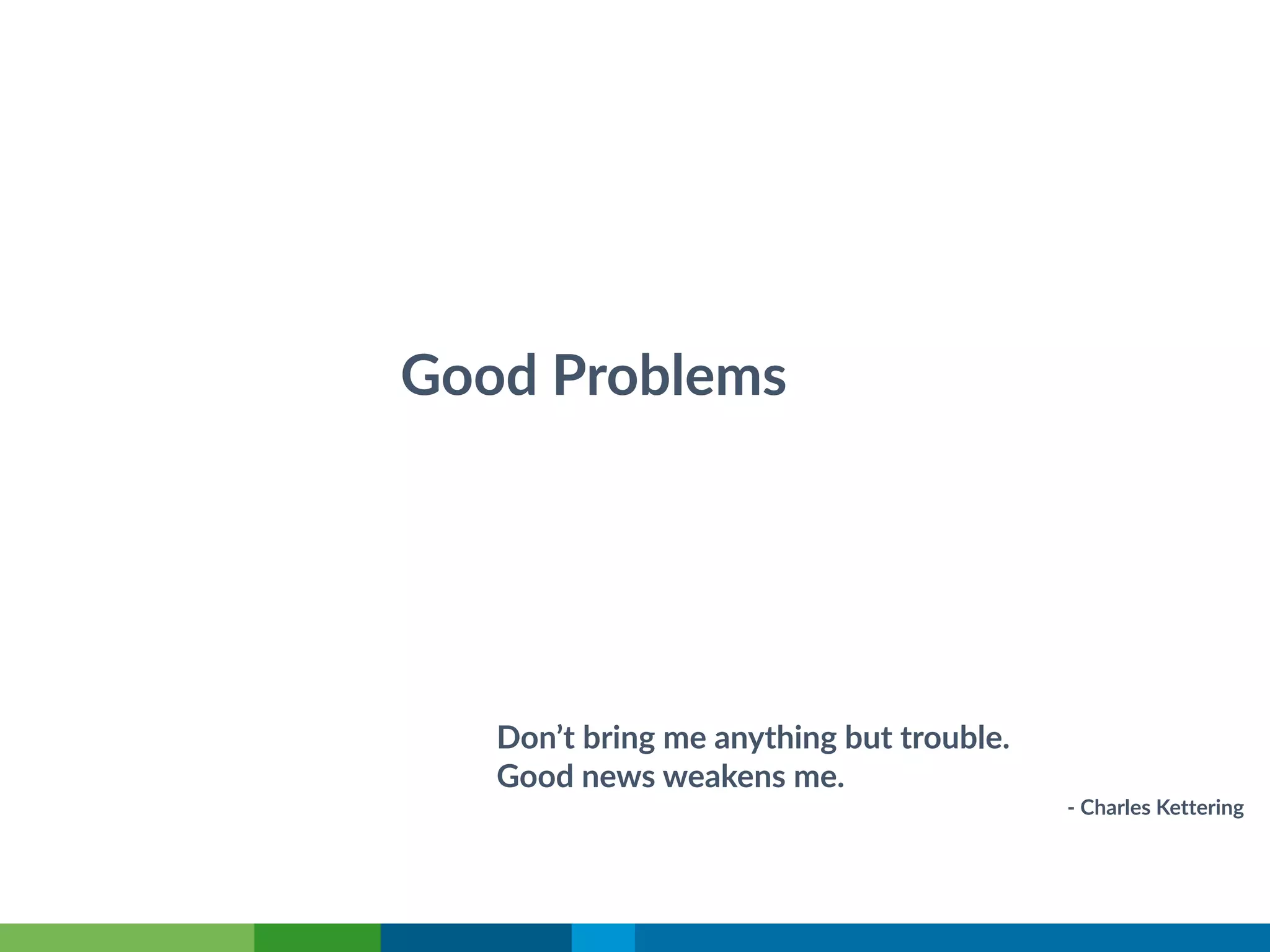 Good Problems
Don’t bring me anything but trouble.
Good news weakens me.
- Charles Kettering
 