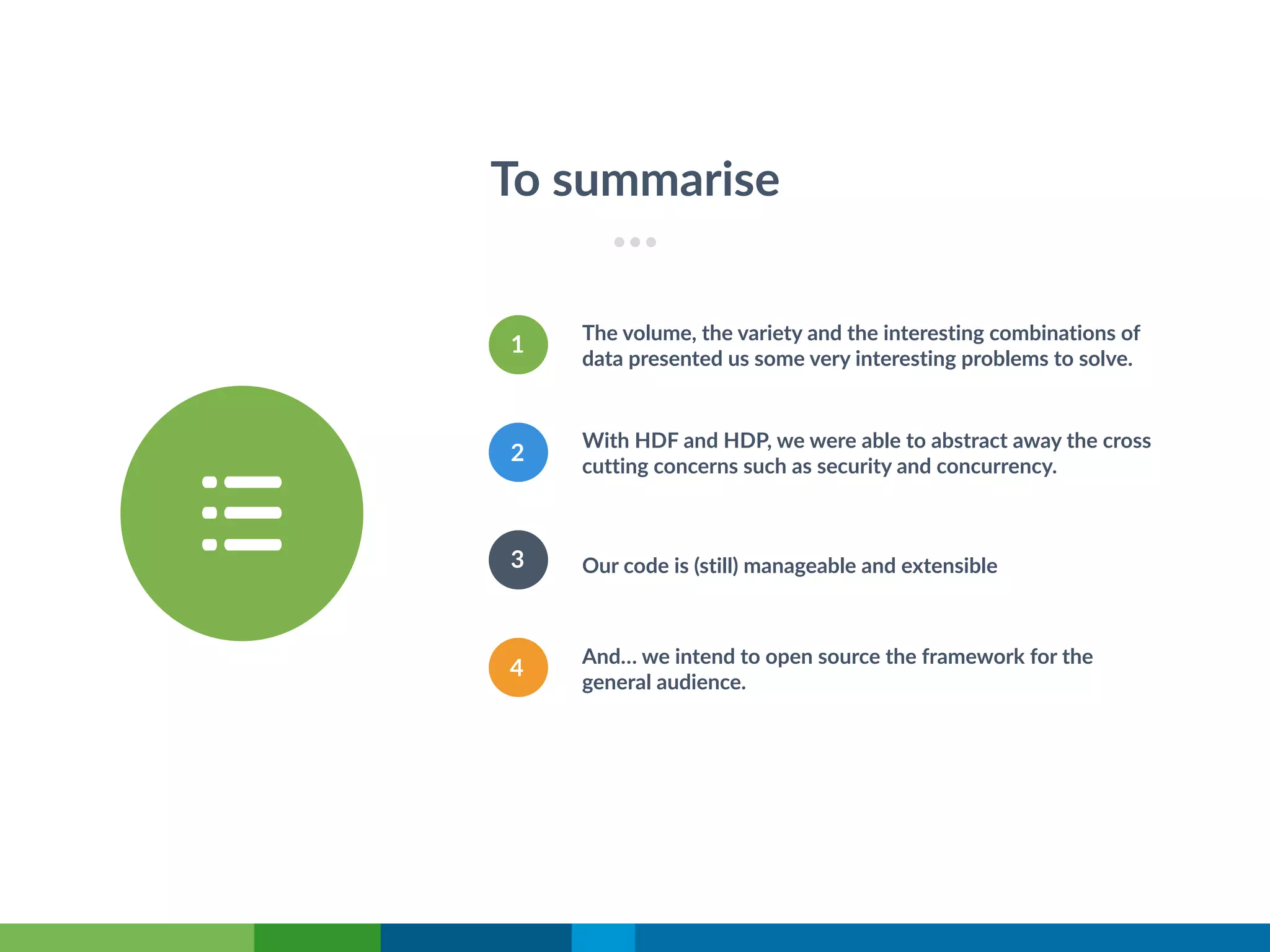 To summarise
Our code is (still) manageable and extensible
1
The volume, the variety and the interesting combinations of
data presented us some very interesting problems to solve.
2
And… we intend to open source the framework for the
general audience.
3
4
With HDF and HDP, we were able to abstract away the cross
cutting concerns such as security and concurrency.
 