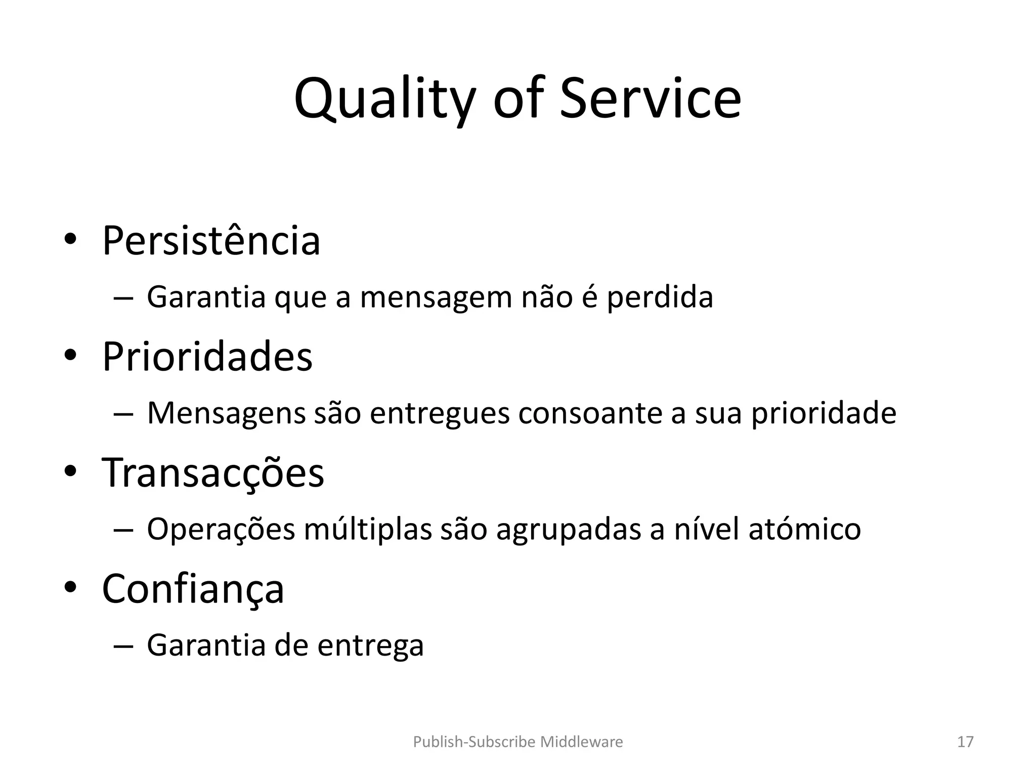 Quality of Service

• Persistência
  – Garantia que a mensagem não é perdida
• Prioridades
  – Mensagens são entregues consoante a sua prioridade
• Transacções
  – Operações múltiplas são agrupadas a nível atómico
• Confiança
  – Garantia de entrega

                      Publish-Subscribe Middleware       17
 