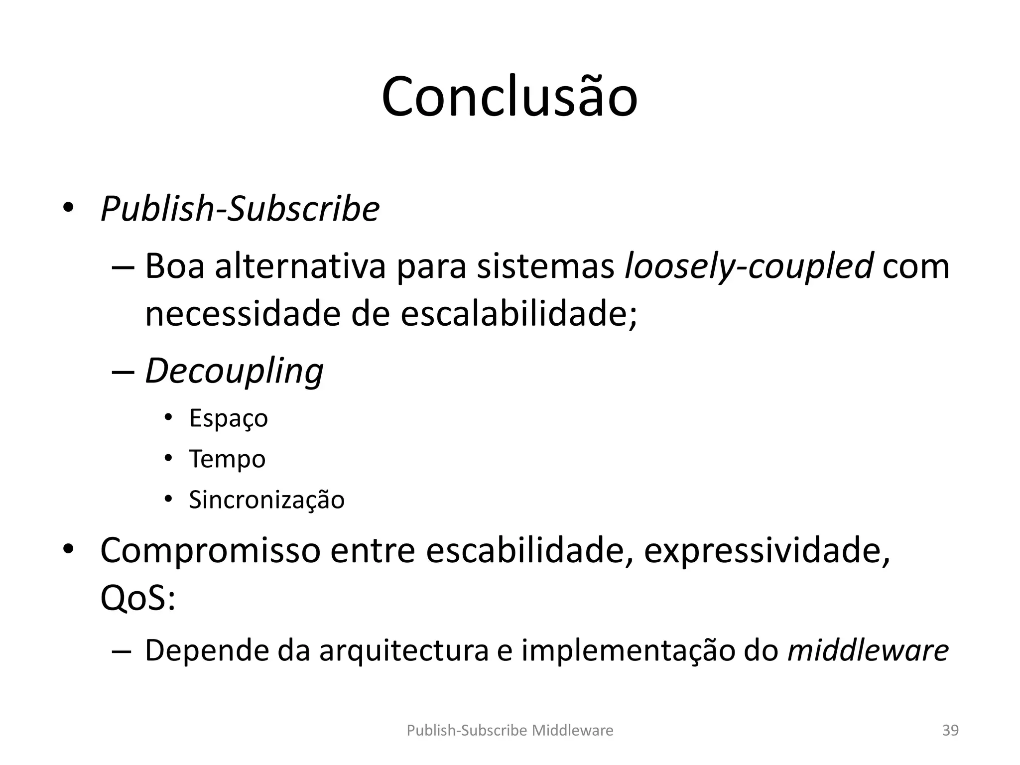 Conclusão
• Publish-Subscribe
   – Boa alternativa para sistemas loosely-coupled com
     necessidade de escalabilidade;
   – Decoupling
      • Espaço
      • Tempo
      • Sincronização
• Compromisso entre escabilidade, expressividade,
  QoS:
   – Depende da arquitectura e implementação do middleware

                        Publish-Subscribe Middleware     39
 
