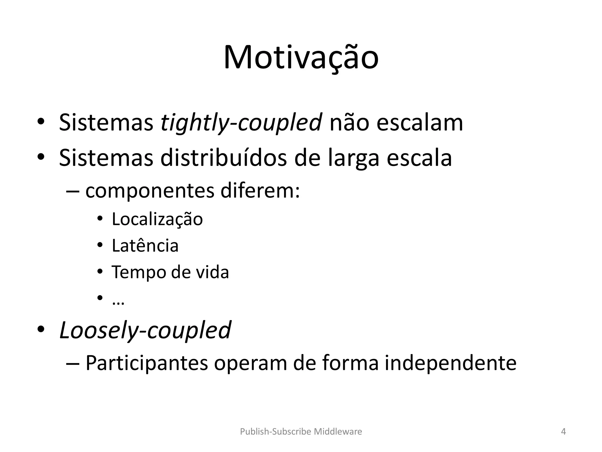 Motivação
• Sistemas tightly-coupled não escalam
• Sistemas distribuídos de larga escala
  – componentes diferem:
     •   Localização
     •   Latência
     •   Tempo de vida
     •   …
• Loosely-coupled
  – Participantes operam de forma independente

                         Publish-Subscribe Middleware   4
 