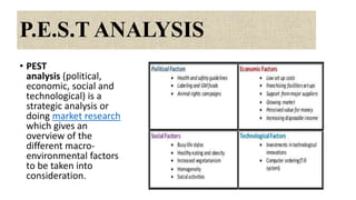 P.E.S.T ANALYSIS
• PEST
analysis (political,
economic, social and
technological) is a
strategic analysis or
doing market research
which gives an
overview of the
different macro-
environmental factors
to be taken into
consideration.
 