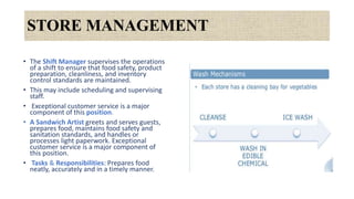 STORE MANAGEMENT
• The Shift Manager supervises the operations
of a shift to ensure that food safety, product
preparation, cleanliness, and inventory
control standards are maintained.
• This may include scheduling and supervising
staff.
• Exceptional customer service is a major
component of this position.
• A Sandwich Artist greets and serves guests,
prepares food, maintains food safety and
sanitation standards, and handles or
processes light paperwork. Exceptional
customer service is a major component of
this position.
• Tasks & Responsibilities: Prepares food
neatly, accurately and in a timely manner.
 