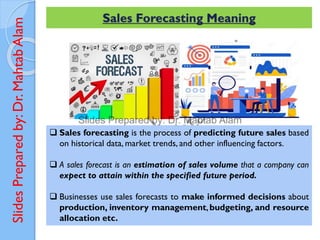 Slides
Prepared
by:
Dr.
Mahtab
Alam Sales Forecasting Meaning
 Sales forecasting is the process of predicting future sales based
on historical data, market trends, and other influencing factors.
 A sales forecast is an estimation of sales volume that a company can
expect to attain within the specified future period.
 Businesses use sales forecasts to make informed decisions about
production, inventory management, budgeting, and resource
allocation etc.
 