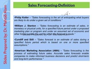 Slides
Prepared
by:
Dr.
Mahtab
Alam
•Philip Kotler – "Sales forecasting is the art of anticipating what buyers
are likely to do under a given set of conditions.“
•William J. Stanton – "Sales forecasting is an estimate of sales, in
monetary or physical units, for a specified future period under a proposed
marketing plan or program and under an assumed set of economic and
other forces outside the unit for which the forecast is made.“
•Cundiff and Still – "Sales forecast is an estimate of sales during a
specified future period which is based on one or more specified
assumptions.“
•American Marketing Association (AMA) – "Sales forecasting is the
process of estimating future sales. Accurate sales forecasts enable
companies to make informed business decisions and predict short-term
and long-term performance."
Sales Forecasting-Definition
 