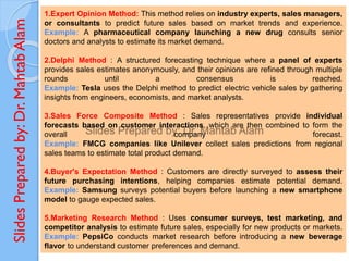 Slides
Prepared
by:
Dr.
Mahtab
Alam
1.Expert Opinion Method: This method relies on industry experts, sales managers,
or consultants to predict future sales based on market trends and experience.
Example: A pharmaceutical company launching a new drug consults senior
doctors and analysts to estimate its market demand.
2.Delphi Method : A structured forecasting technique where a panel of experts
provides sales estimates anonymously, and their opinions are refined through multiple
rounds until a consensus is reached.
Example: Tesla uses the Delphi method to predict electric vehicle sales by gathering
insights from engineers, economists, and market analysts.
3.Sales Force Composite Method : Sales representatives provide individual
forecasts based on customer interactions, which are then combined to form the
overall company forecast.
Example: FMCG companies like Unilever collect sales predictions from regional
sales teams to estimate total product demand.
4.Buyer's Expectation Method : Customers are directly surveyed to assess their
future purchasing intentions, helping companies estimate potential demand.
Example: Samsung surveys potential buyers before launching a new smartphone
model to gauge expected sales.
5.Marketing Research Method : Uses consumer surveys, test marketing, and
competitor analysis to estimate future sales, especially for new products or markets.
Example: PepsiCo conducts market research before introducing a new beverage
flavor to understand customer preferences and demand.
 