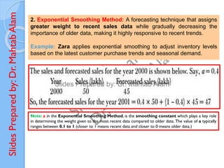 Slides
Prepared
by:
Dr.
Mahtab
Alam
2. Exponential Smoothing Method: A forecasting technique that assigns
greater weight to recent sales data while gradually decreasing the
importance of older data, making it highly responsive to recent trends.
Example: Zara applies exponential smoothing to adjust inventory levels
based on the latest customer purchase trends and seasonal demand.
Note: a in the Exponential Smoothing Method, is the smoothing constant which plays a key role
in determining the weight given to the most recent data compared to older data. The value of a typically
ranges between 0.1 to 1 (closer to 1 means recent data and closer to 0 means older data.)
 
