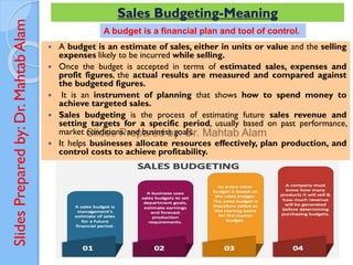 Slides
Prepared
by:
Dr.
Mahtab
Alam Sales Budgeting-Meaning
 A budget is an estimate of sales, either in units or value and the selling
expenses likely to be incurred while selling.
 Once the budget is accepted in terms of estimated sales, expenses and
profit figures, the actual results are measured and compared against
the budgeted figures.
 It is an instrument of planning that shows how to spend money to
achieve targeted sales.
 Sales budgeting is the process of estimating future sales revenue and
setting targets for a specific period, usually based on past performance,
market conditions, and business goals.
 It helps businesses allocate resources effectively, plan production, and
control costs to achieve profitability.
A budget is a financial plan and tool of control.
 