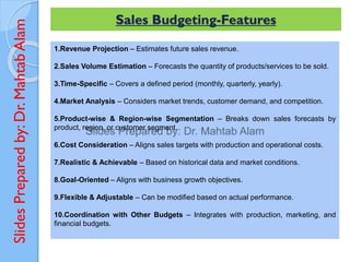 Slides
Prepared
by:
Dr.
Mahtab
Alam Sales Budgeting-Features
1.Revenue Projection – Estimates future sales revenue.
2.Sales Volume Estimation – Forecasts the quantity of products/services to be sold.
3.Time-Specific – Covers a defined period (monthly, quarterly, yearly).
4.Market Analysis – Considers market trends, customer demand, and competition.
5.Product-wise & Region-wise Segmentation – Breaks down sales forecasts by
product, region, or customer segment.
6.Cost Consideration – Aligns sales targets with production and operational costs.
7.Realistic & Achievable – Based on historical data and market conditions.
8.Goal-Oriented – Aligns with business growth objectives.
9.Flexible & Adjustable – Can be modified based on actual performance.
10.Coordination with Other Budgets – Integrates with production, marketing, and
financial budgets.
 