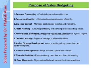 Slides
Prepared
by:
Dr.
Mahtab
Alam Purpose of Sales Budgeting
1.Revenue Forecasting – Predicts future sales and income.
2.Resource Allocation – Helps in allocating resources efficiently.
3.Expense Control – Manages costs related to sales and marketing.
4.Profit Planning – Ensures profitability by balancing revenue and expenses.
5.Performance Evaluation – Measures actual sales performance against targets.
6.Decision Making – Supports strategic business decisions.
7.Market Strategy Development – Aids in setting pricing, promotion, and
distribution plans.
8.Inventory Management – Helps maintain optimal stock levels.
9.Financial Stability – Ensures steady cash flow and financial planning.
10.Goal Alignment – Aligns sales efforts with overall business objectives.
 