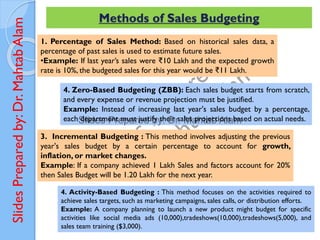 Slides
Prepared
by:
Dr.
Mahtab
Alam Methods of Sales Budgeting
1. Percentage of Sales Method: Based on historical sales data, a
percentage of past sales is used to estimate future sales.
•Example: If last year’s sales were ₹10 Lakh and the expected growth
rate is 10%, the budgeted sales for this year would be ₹11 Lakh.
3. Incremental Budgeting : This method involves adjusting the previous
year's sales budget by a certain percentage to account for growth,
inflation, or market changes.
Example: If a company achieved 1 Lakh Sales and factors account for 20%
then Sales Budget will be 1.20 Lakh for the next year.
4. Zero-Based Budgeting (ZBB): Each sales budget starts from scratch,
and every expense or revenue projection must be justified.
Example: Instead of increasing last year's sales budget by a percentage,
each department must justify their sales projections based on actual needs.
4. Activity-Based Budgeting : This method focuses on the activities required to
achieve sales targets, such as marketing campaigns, sales calls, or distribution efforts.
Example: A company planning to launch a new product might budget for specific
activities like social media ads (10,000),tradeshows(10,000),tradeshows(5,000), and
sales team training ($3,000).
 