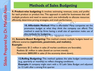 Slides
Prepared
by:
Dr.
Mahtab
Alam Methods of Sales Budgeting
9. Product-wise budgeting: It involves estimating revenues, costs, and profits
for each product or product line. This approach is useful for businesses that sell
multiple products and need to assess each one individually to allocate resources
efficiently, determine pricing strategies, and track performance.
10. Affordable Method: What is affordable? Many companies set the
promotion budget at what they think the company can afford. This
method is used by firms having a small size of operation make use of
this methods for budgeting.
11. Scenario-Based Budgeting: This method creates multiple budgets based on
different scenarios (optimistic, pessimistic, and realistic).
Example:
Optimistic: $1.2 million in sales (if market conditions are favorable).
Realistic: $1 million in sales (based on current trends).
Pessimistic: $800,000 in sales (if the economy slows down).
12.Rolling Budgeting: This method updates the sales budget continuously
(e.g., quarterly or monthly) to reflect changing conditions.
Example: A company might start with a 10 Lakh Sales Budget and adjusted
to 12 Lakh after a strong first quarter.
 