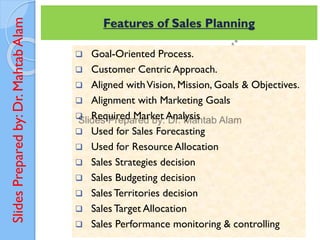 Slides
Prepared
by:
Dr.
Mahtab
Alam
 Goal-Oriented Process.
 Customer Centric Approach.
 Aligned withVision, Mission, Goals & Objectives.
 Alignment with Marketing Goals
 Required Market Analysis
 Used for Sales Forecasting
 Used for Resource Allocation
 Sales Strategies decision
 Sales Budgeting decision
 Sales Territories decision
 Sales Target Allocation
 Sales Performance monitoring & controlling
Features of Sales Planning
 