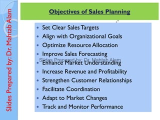 Slides
Prepared
by:
Dr.
Mahtab
Alam
 Set Clear Sales Targets
 Align with Organizational Goals
 Optimize Resource Allocation
 Improve Sales Forecasting
 Enhance Market Understanding
 Increase Revenue and Profitability
 Strengthen Customer Relationships
 Facilitate Coordination
 Adapt to Market Changes
 Track and Monitor Performance
Objectives of Sales Planning
 